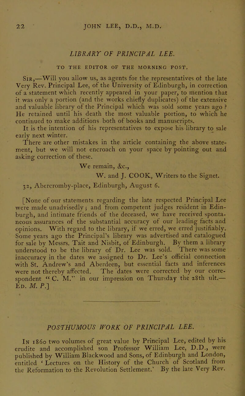 LIBRARY OF PRINCIPAL LEE. TO THE EDITOR OF THE MORNING POST. Sir,—-Will you allow us, as agents for the representatives ot the late Very Rev. Principal Lee, of the University of Edinburgh, in correction of a statement which recently appeared in your paper, to mention that it was only a portion (and the works chiefly duplicates) of the extensive and valuable library of the Principal which was sold some years ago 1 He retained until his death the most valuable portion, to which he continued to make additions both of books and manuscripts. It is the intention of his representatives to expose his library to sale early next winter. There are other mistakes in the article containing the above state- ment, but we will not encroach on your space by pointing out and asking correction of these. We remain, &c., W. and J. COOK, Writers to the Signet. 32, Abercromby-place, Edinburgh, August 6. [None of our statements regarding the late respected Principal Lee were made unadvisedly; and from competent judges resident in Edin- burgh, and intimate friends of the deceased, we have received sponta- neous assurances of the substantial accuracy of our leading facts and opinions. With regard to the library, if we erred, we erred justifiably. Some years ago the Principal’s library was advertised and catalogued for sale by Messrs. Tait and Nisbit, of Edinburgh. By them a library understood to be the library of Dr. Lee was sold. There was some inaccuracy in the dates we assigned to Dr. Lee’s official connection with St. Andrew’s and Aberdeen, but essential facts and inferences were not thereby affected. The dates were corrected by our corre- spondent “ C. M.” in our impression on Thursday the 28th ult.— Ed. M. P.] POSTHUMOUS WORK OF PRINCIPAL LEE. In i860 two volumes of great value by Principal Lee, edited by his erudite and accomplished son Professor William Lee, D.D., were published by William Blackwood and Sons, of Edinburgh and London, entitled ‘ Lectures on the History of the Church of Scotland from the Reformation to the Revolution Settlement.’ By the late Very Rev.