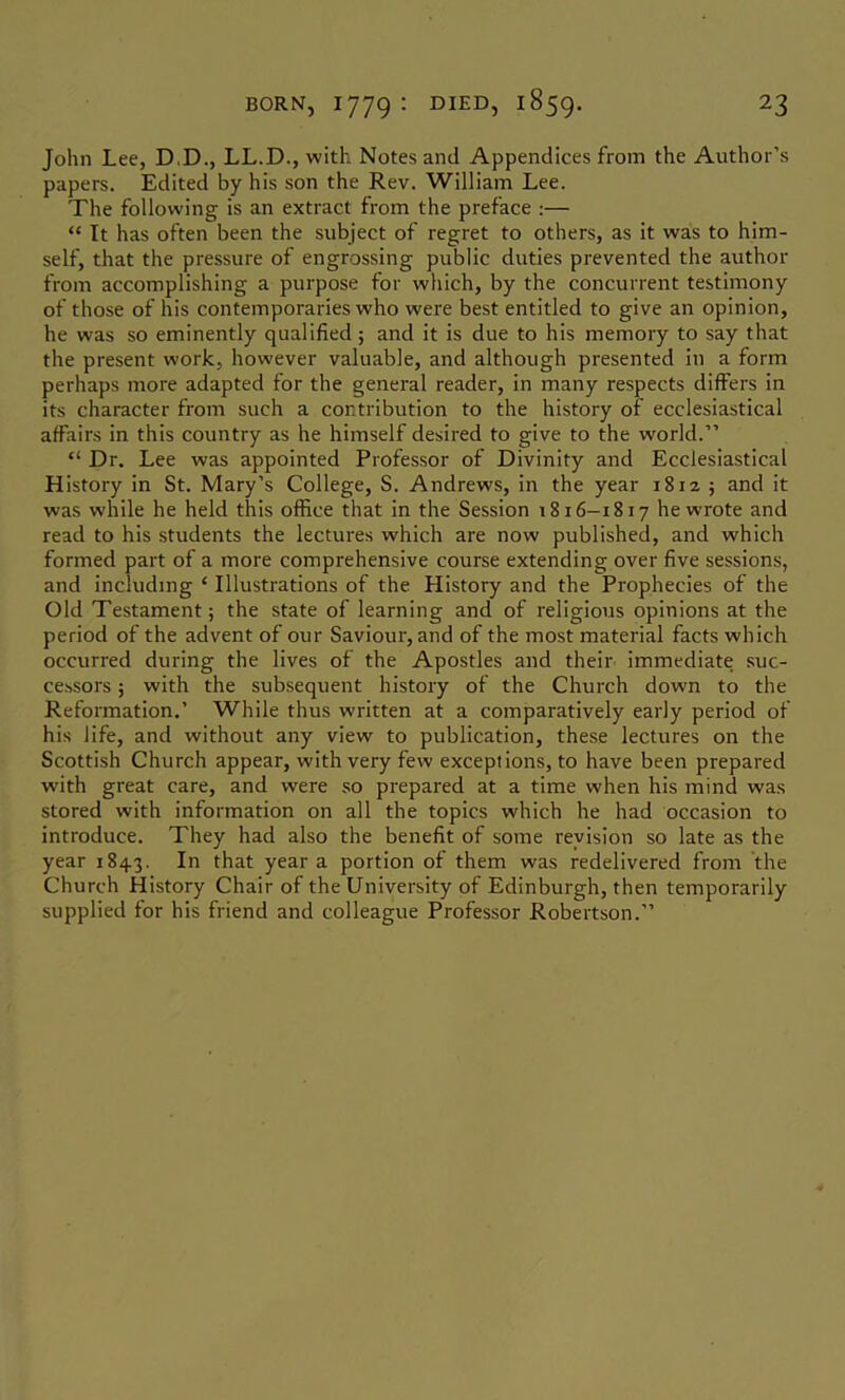 John Lee, D.D., LL.D., with Notes and Appendices from the Author’s papers. Edited by his son the Rev. William Lee. The following is an extract from the preface :— “ It has often been the subject of regret to others, as it was to him- self, that the pressure of engrossing public duties prevented the author from accomplishing a purpose for which, by the concurrent testimony of those of his contemporaries who were best entitled to give an opinion, he was so eminently qualified; and it is due to his memory to say that the present work, however valuable, and although presented in a form perhaps more adapted for the general reader, in many respects differs in its character from such a contribution to the history of ecclesiastical affairs in this country as he himself desired to give to the world.” “ Dr. Lee was appointed Professor of Divinity and Ecclesiastical History in St. Mary’s College, S. Andrews, in the year 1812 ; and it was while he held this office that in the Session 1816—1817 he wrote and read to his students the lectures which are now published, and which formed part of a more comprehensive course extending over five sessions, and including ‘ Illustrations of the History and the Prophecies of the Old Testament; the state of learning and of religious opinions at the period of the advent of our Saviour, and of the most material facts which occurred during the lives of the Apostles and their immediate suc- cessors ; with the subsequent history of the Church down to the Reformation.’ While thus written at a comparatively early period of his life, and without any view to publication, these lectures on the Scottish Church appear, with very few exceptions, to have been prepared with great care, and were so prepared at a time when his mind was stored with information on all the topics which he had occasion to introduce. They had also the benefit of some revision so late as the year 1843. In that year a portion of them was redelivered from the Church History Chair of the University of Edinburgh, then temporarily supplied for his friend and colleague Professor Robertson.”