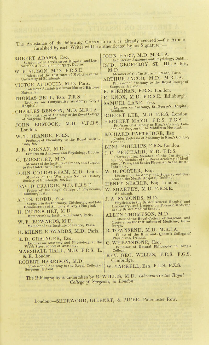 The Assistance of the following CoNT^iiuTons is already secured:-the Article fu?nSed by each Writer will be authenticated by Ins Signature :- JOHN IIAUT, M.D. M.R.I.A. Lecturer on Anatomy and PhysioloRy, Dublin. ISID. GEOFFROY ST. IlILATllE, M.D. „ . Member of the Institute of France, Tans. ARTHUR JACOB, M.D. M.R.I.A. Professor of Anatomy to the Royal College of Surgeons, Ireland. F. KIERNAN, F.R.S. London. R. KNOX, M.D. F.R.S.E. Edinburgh. SAMUEL LANE, Esq. ROBERT ADAMS, Esq. Surceon to the Jervis-street Hospital, and Lec- turer on Anatomy and Surgery, Dublin. W.P.ALISON, M.D. F.R.S.E. Professor of the Institutes of Medicine in the University of Edinburgh. VICTOR AUDOUIN, M.D. Paris. Professeur-AdministrateurauMusee d'Histoire Naturelle. THOMAS BELL, Esq. F.R.S. Lecturer on Comparative Anatomy, Ouy s Hospital. CHARLES BENSON, M.D. M.R LA. Demonstrator of Anatomy to the Royal College of Surgeons, Ireland. JOHN BOSTOCK, M.D. V.P.R.S. London. W.T. BRANDE, F.R.S. Professor of Chemistry to the Royal Institu- tion, &c. J E. BRENAN, M.D. Lecturer on Anatomy and Physiology, Dublin. G. BRESCIIET, M.D. Member of the Institute of France, and Surgeon to the Hotel Dieu, Paris. JOHN COLDSTREAM, M.D. Leith. Member of the Wernerian Natural History Society of Edinburgh, &c. &c. DAVID CRAIGIE, M.D. F.R.S.E. Fellow of the Royal College of Physicians, Edinburgh, &c. A T. S. DODD, Esq. Surgeon to the Infirmary, Chichester, and late Demonstrator of Anatomy at Guy's Hospital. H. DUTROCIIET, M.D. Member of the Institute of France, Pans. W. F. EDWARDS, M.D. Member of the Institute of France, Paris. H. MILNE EDWARDS, M.D. Paris R. D. GRAINGER, Esq. Lecturer on Anatomy and Physiology at the Webb-Street School of Anatomy. MARSHALL HALL, M.D. F.R.S. L. & E. London. ROBERT HARRISON, M.D. Professor of Anatomy to the Royal College of Surgeons, Ireland. Lecturer on Anatomy, St. George's Hospital, London. ROBERT LEE, M.D. F.R.S. London. HERBERT MAYO, F.R.S. F.G.S. Professor of Anatomy in King's College, Lon- don, and Surgeon to the Middlesex Hospital. RICHARD PARTRIDGE, Esq. Junior Professor of Anatomy in King's College, London. BEN J. PHILLIPS, F.R.S. London. J. C. PRICHARD, M.D. F.R.S. Corresponding Member of the Institute of France, Member of the Royal Academy of Medi- cine of Paris, and Senior Physician to the Bristol Infirmary. W. II. PORTER, Esq. Lecturer on Anatomy and Surgery, and Sur- geon to thcMeath Hospital, Dublin. HENRY SEARLE, Esq. London. W. SHARPEY, M.D. F.R.S.E. Edinburgh. J. A. SYMONDS, M.D. Physician to the Bristol General Hospital and Dispensary, and Lecturer on Forensic Medicine at the Bristol Medical School. ALLEN THOMPSON, M.D. Fellow of the Royal College of Surgeons, and Lecturer on the Institutions of Medicine, Edin- burgh. R.TOWNSEND, M.D. M.R.I.A. Fellow of the King and ■ Queen's College of Physicians, Ireland. C. WHEATSTONE, Esq. Professor of Natural Philosophy in King's College. REV. GEO. WILLIS, F.R.S. F.G.S. Cambridge. W. YARRELL, Esq. F.L.S. F.Z.S. The Bibliography is undertaken by R. WILLIS, M.D. Librarian to the Royal. College of Surgeons, in London. London:—SHERWOOD, GILBERT, & PIPER, Paternostei-Row.