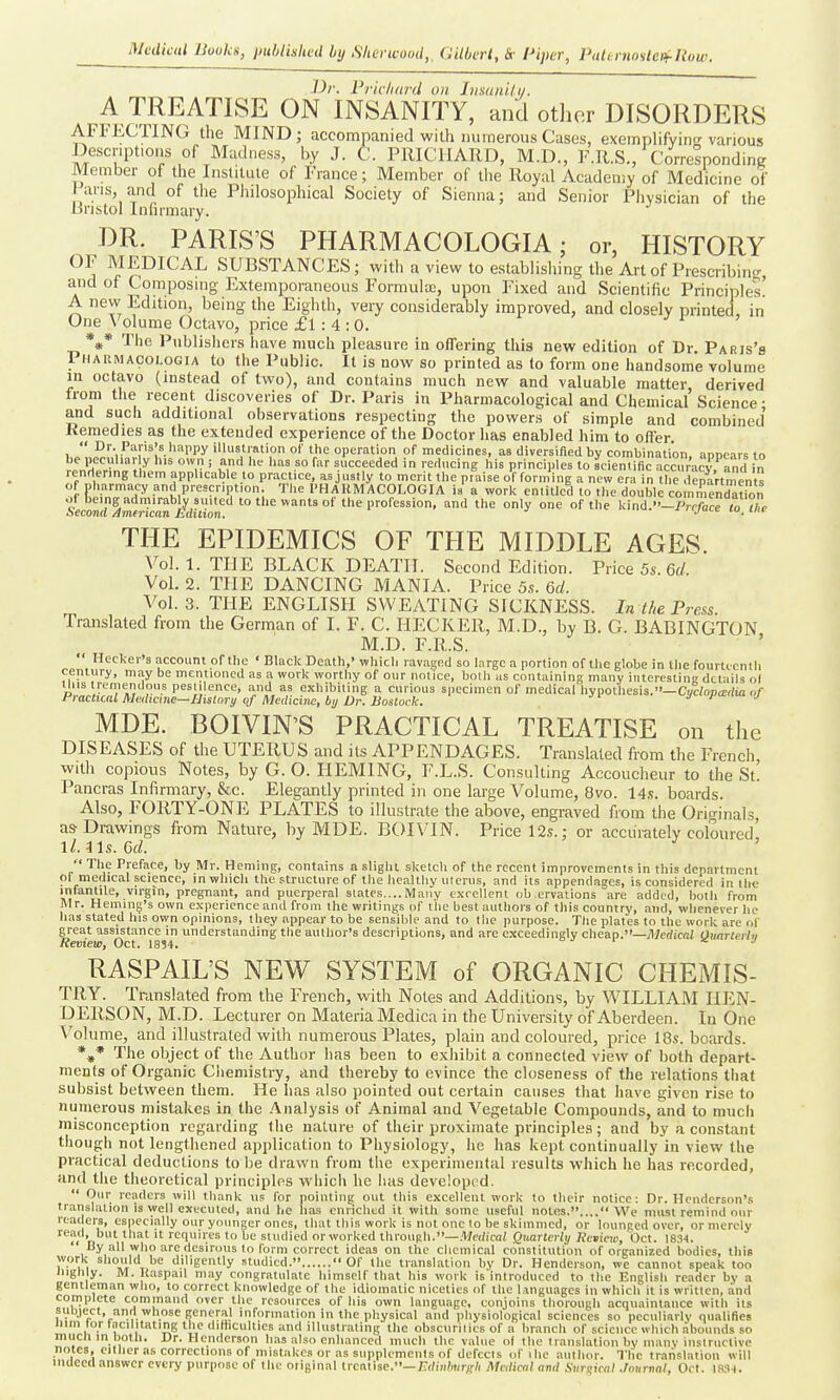 Dr. Vrichard on Imaiiilii. A TREATISE ON INSANITY, and othor DISORDERS AFI'ECTING the MIND; accomimnied with numerous Cases, exemplifyin-various Descriptions of Madness, by J. t. PRICIIARD, M.D., F.R.S., Correlpondinff Member of the Institute of France; Member of the Royal Acadeniy of Medicine of ans, and of the Philosophical Society of Sienna; and Senior Physician of the liristol Infirmary. DR. PARIS'S PHARMACOLOGIA; or, HISTORY OF MEDICAL SUBSTANCES; with a view to establishing the Art of Prescribincr, and of Composing Extemporaneous Formula, upon Fixed and Scientific Principles! A new Edition, being the Eighth, very considerably improved, and closely printed, in One \'olume Octavo, price £l : 4 :0. ^ r j *»* The Publisliers have much pleasure in oflTering this new edition of Dr. Paris's Phaiimacologia to the Public. It is now so printed as to form one handsome volume in octavo (instead of two), and contains much new and valuable matter, derived from the recent discoveries of Dr. Paris in Pharmacological and Chemical Science • and such additional observations respecting the powers of simple and combined Kemedies as the extended experience of the Doctor has enabled him to oifer  Dr. Paris's happy illustration of the operation of medicines, as diversified by combination, anoears to he peculiar y his own j and he has so far succeeded in reducing his principles to scienUfic Sacv and in rendering them applicable to practice, as justly to merit the praise of forming a new era in the departments of pharmacy and prescription. The PHARMACOLOGIA is a work entitled to the double commendation of being admirabW suited to the wants of the profession, and the only one of the l<ind.''-/Wac to X Second Amtrican Edilion. ■■'yuce m_ tm THE EPIDEMICS OF THE MIDDLE AGES. Vol. 1. THE BLACK DEATH. Second Edition. Price 5s. 6d Vol. 2. THE DANCING MANIA. Price 5s. &d. Vol. 3. THE ENGLISH SWEATING SICKNESS. In the Press Translated from the German of I. F. C. IIECKER, M.D., by B. G. BABINGTON M.D. F.R.S. '  Hecker's account of the ' Black Death,' whicli ravaged so large a portion of the globe in the fourtcenlli century, may be mentioned as a work worthy of our notice, both as containing many interesting details o( MDE. BOIVIN'S PRACTICAL TREATISE on the DISEASES of the UTERUS and its APPENDAGES. Translated from the French, with copious Notes, by G. O. HEMING, F.L.S. Consulting Accoucheur to the St! Pancras Infirmary, &c. Elegantly printed in one large Volume, 8vo. 14s. boards. Also, FORTY-ONE PLATES to illustrate the above, engraved from the Originals, as Drawings from Nature, by MDE. B0I\'1N. Price 12s.; or accurately coloured' ll.ils.Gd. ' The Preface, by Mr. Heming, contains a slight sketch of the recent improvements in this department of medical science, in which the structure of the healthy uterus, and its appendages, is considered in the V] I'l''*^'-^^'' P'''^g=''' 3.nd puerperal states....Many exrellent ob ervations are added, both from Mr. Heming's own experience and from the writings of tiie best authors of this country, and, whenever he has stated his own opinions, they appear to be sensible and to the purpose. The plates to the work are ol' great assistance in understanding tlie author's descriptions, and are exceedingly cheap.—il/edicnl Oimrterhi Review, Oct. 1834. = j i x j RASPAIL'S NEW SYSTEM of ORGANIC CHEMIS- TRY. Translated from the French, with Notes and Additions, by WILLIAM HEN- DERSON, M.D. Lecturer on Materia Medica in the University of Aberdeen. In One Volume, and illustrated with numerous Plates, plain and coloured, price 18.s. boards. *^* The object of the Author has been to exhibit a connected view of both depart- ments of Organic Cliemistry, and thereby to evince the closeness of the relations tiiat subsist between them. He has also pointed out certain causes that have given rise to ntimerous mistakes in the Analysis of Animal and Vegetable Compounds, and to much misconception regarding the nature of their proximate principles; and by a constant though not lengthened application to Physiology, he has kept continually in view the practical deductions to be drawn from the experimental results which he has recorded, and the theoretical principles which he has developed.  Our readers will thank us for pointing out this excellent work to their notice: Dr. Henderson's translation is well executed, and he has enriched it with some useful notes..... We must remind our rtat ers, especially our younger ones, that this work is not one to be skimmed, or lounged over, or merely read, but that it requires to be studied or worked through.—.1'/o/ica( Quarterly Rcvieur, Oct. 1834. By all who are desirous to form correct ideas on the chemical constitution of organized bodies, this work should be diligently studied.  Of the translation by Dr. Henderson, we cannot speak too High y. M.Kaspail may congratulate himself that his work is'introduced to the English reader by a gentleman who, to correct knowledge of the idiomatic niceties of the Languages in which it is written, and complete command over the resources of his own language, conioins thorough acquaintance with its subject, and whose general information in the physical and physiological sciences so peculiarly qualifies mm tor facilitating the dilhculties and illustrating the obscurities of a branch of science which abounds so mucu in l)otli. Dr. Henderson h.is also enhanced much the value ol llio traiislation by many inslruclivc notes, cither as corrections of mistakes or as supplements of defects of ihe author. The translation will indeed answer every purpose of the oiigiual lrcnl\sc.—Eiti7)lwr/;h Mctlicnl ami Siir<;icnl .Iniirnal, Oct. 18.'i4.