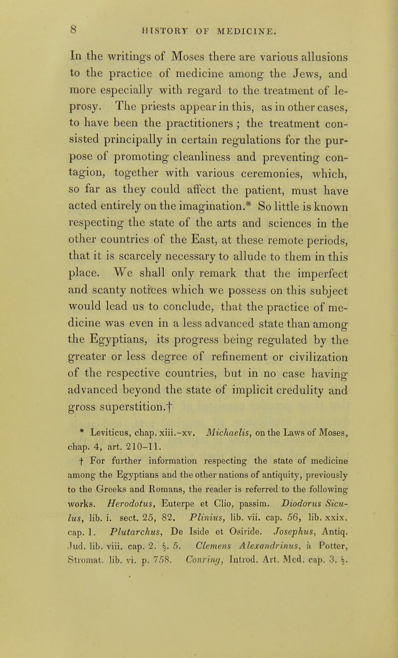 In the writings of Moses there are various allusions to the practice of medicine among the Jews, and more especially with regard to the treatment of le- prosy. The priests appear in this, as in other cases, to have been the practitioners ; the treatment con- sisted principally in certain regulations for the pur- pose of promoting cleanliness and preventing con- tagion, together with various ceremonies, which, so far as they could affect the patient, must have acted entirely on the imagination.* So little is known respecting the state of the arts and sciences in the other countries of the East, at these remote periods, that it is scarcely necessary to allude to them in this place. We shall only remark that the imperfect and scanty notices which we possess on this subject would lead us to conclude, that the practice of me- dicine was even in a less advanced state than among the Egyptians, its progress being regulated by the greater or less degree of refinement or civilization of the respective countries, but in no case having advanced beyond the state of implicit credulity and gross superstition.'!' * Leviticus, chap, xiii.-xv. Michaelis, on the Laws of Moses, chap. 4, art. 210-11. f For further information respecting the state of medicine among the Egyptians and the other nations of antiquity, previously to the Greeks and Romans, the reader is referi-ed to the following works. Herodotus, Euterpe et Clio, passim. Diodorus Sicu- lus, lib. i. sect. 25, 82. Plinius, lib. vii. cap. 56, lib. xxix. cap. 1. Plutarchus, De Iside et Oairide. Josephus, Antiq. .lud. lib. viii. cap. 2. §. 5. Clemens Alexandrinus, a Potter, Stromat. lib. vi. p. 758. Conrinri, Introd. Art. Med. cap. 3. §.