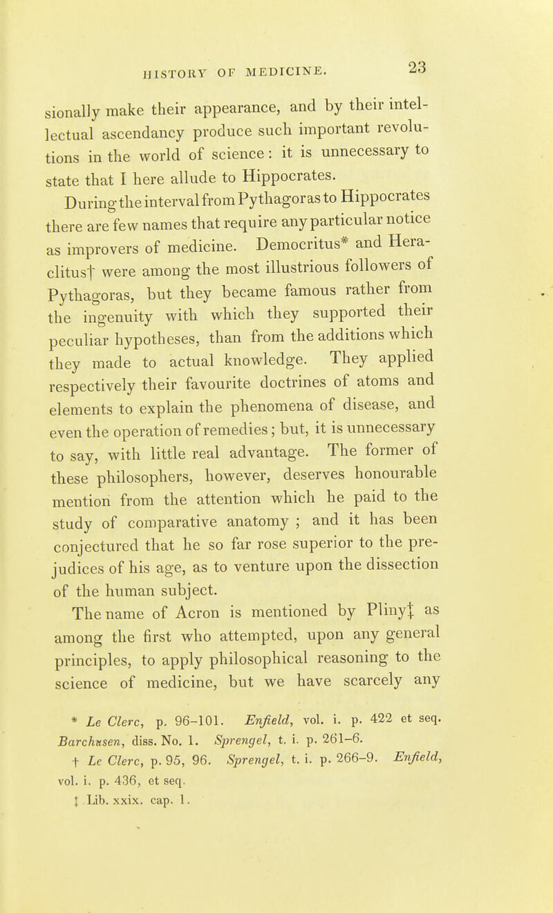 sionalJy make their appearance, and by their intel- lectual ascendancy produce such important revolu- tions in the world of science: it is unnecessary to state that I here allude to Hippocrates. During the interval from Pythagoras to Hippocrates there are few names that require any particular notice as improvers of medicine. Democritus* and Hera- clitust were among the most illustrious followers of Pythagoras, but they became famous rather from the ingenuity with which they supported their peculiar hypotheses, than from the additions which they made to actual knowledge. They applied respectively their favourite doctrines of atoms and elements to explain the phenomena of disease, and even the operation of remedies; but, it is unnecessary to say, with little real advantage. The former of these philosophers, however, deserves honourable mention from the attention which he paid to the study of comparative anatomy ; and it has been conjectured that he so far rose superior to the pre- judices of his age, as to venture upon the dissection of the human subject. The name of Acron is mentioned by VVmyl as among the first who attempted, upon any general principles, to apply philosophical reasoning to the science of medicine, but we have scarcely any * Le Clerc, p. 96-101. Enfield, vol. i. p. 422 et seq. Barchttsen, diss. No. 1. Sjjrengel, t. i. p. 261-6. t Le Clerc, p. 95, 96. Sprengel, t. i. p. 266-9. Enfield, vol. i. p. 436, et seq. I Lib. xxix. cap. 1.