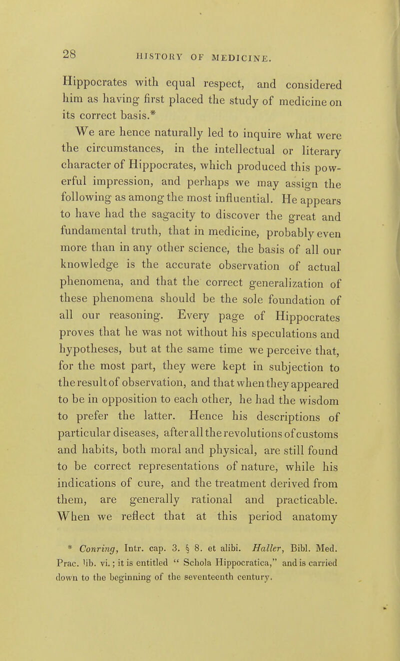 Hippocrates with equal respect, and considered him as having first placed the study of medicine on its correct basis.* We are hence naturally led to inquire what were the circumstances, in the intellectual or literary character of Hippocrates, which produced this pow- erful impression, and perhaps we may assign the following as among the most influential. He appears to have had the sagacity to discover the great and fundamental truth, that in medicine, probably even more than in any other science, the basis of all our knowledge is the accurate observation of actual phenomena, and that the correct generalization of these phenomena should be the sole foundation of all our reasoning. Every page of Hippocrates proves that he was not without his speculations and hypotheses, but at the same time we perceive that, for the most part, they were kept in subjection to the result of observation, and that when they appeared to be in opposition to each other, he had the wisdom to prefer the latter. Hence his descriptions of particular diseases, after all the revolutions of customs and habits, both moral and physical, are still found to be correct representations of nature, while his indications of cure, and the treatment derived from them, are generally rational and practicable. When we reflect that at this period anatomy * Conring, Intr. cap. 3. § 8. et alibi. Haller, Bibl. Med. Prac. 'ib. vi.; it is entitled  Schola Hippocratica, and is carried down to the beginning of the seventeenth century.