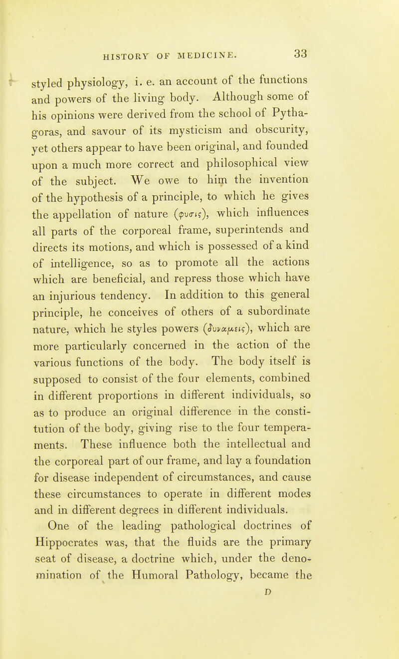 styled physiology, i. e. an account of the functions and powers of the living body. Although some of his opinions were derived from the school of Pytha- goras, and savour of its mysticism and obscurity, yet others appear to have been original, and founded upon a much more correct and philosophical view of the subject. We owe to him the invention of the hypothesis of a principle, to which he gives the appellation of nature ((puo-i?), which influences all parts of the corporeal frame, superintends and directs its motions, and which is possessed of a kind of intelligence, so as to promote all the actions which are beneficial, and repress those which have an injurious tendency. In addition to this general principle, he conceives of others of a subordinate nature, which he styles powers (J'uj/ajUEt?), which are more particularly concerned in the action of the various functions of the body. The body itself is supposed to consist of the four elements, combined in different proportions in different individuals, so as to produce an original difference in the consti- tution of the body, giving rise to the four tempera- ments. These influence both the intellectual and the corporeal part of our frame, and lay a foundation for disease independent of circumstances, and cause these circumstances to operate in different modes and in different degrees in different individuals. One of the leading pathological doctrines of Hippocrates was, that the fluids are the primary seat of disease, a doctrine which, under the deno- mination of the Humoral Pathology, became the D