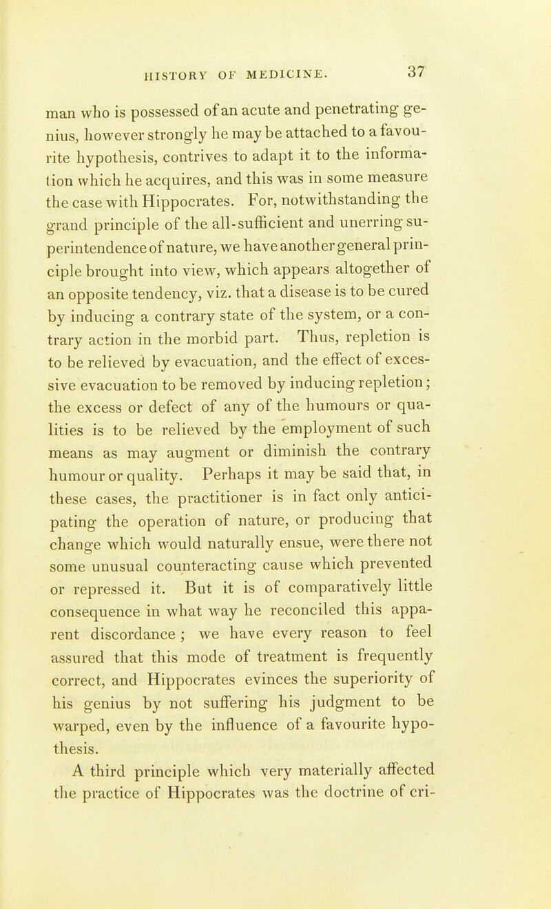 man who is possessed of an acute and penetrating ge- nius, however strongly he may be attached to a favou- rite hypothesis, contrives to adapt it to the informa- tion which he acquires, and this was in some measure the case with Hippocrates. For, notwithstanding the grand principle of the all-sufficient and unerring su- perintendence of nature, we have another general prin- ciple brought into view, which appears altogether of an opposite tendency, viz. that a disease is to be cured by inducing a contrary state of the system, or a con- trary action in the morbid part. Thus, repletion is to he relieved by evacuation, and the effect of exces- sive evacuation to be removed by inducing repletion; the excess or defect of any of the humours or qua- lities is to be relieved by the employment of such means as may augment or diminish the contrary humour or quality. Perhaps it may be said that, in these cases, the practitioner is in fact only antici- pating the operation of nature, or producing that change which would naturally ensue, were there not some unusual counteracting cause which prevented or repressed it. But it is of comparatively little consequence in what way he reconciled this appa- rent discordance ; we have every reason to feel assured that this mode of treatment is frequently correct, and Hippocrates evinces the superiority of his genius by not suffering his judgment to be warped, even by the influence of a favourite hypo- thesis. A third principle which very materially affected the practice of Hippocrates was the doctrine of cri-