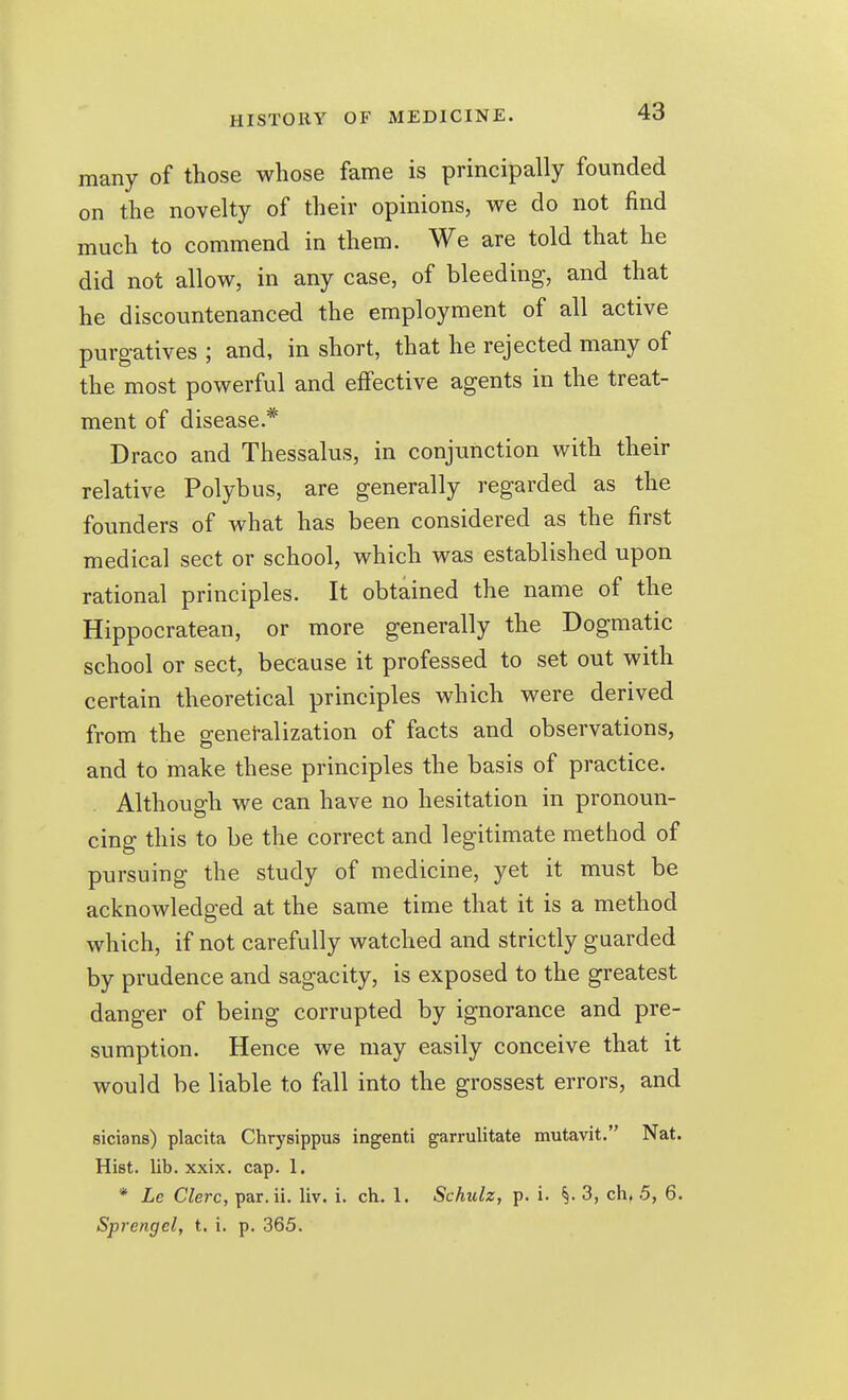 many of those whose fame is principally founded on the novelty of their opinions, we do not find much to commend in them. We are told that he did not allow, in any case, of bleeding, and that he discountenanced the employment of all active purgatives ; and, in short, that he rejected many of the most powerful and effective agents in the treat- ment of disease.* Draco and Thessalus, in conjunction with their relative Polybus, are generally regarded as the founders of what has been considered as the first medical sect or school, which was established upon rational principles. It obtained the name of the Hippocratean, or more generally the Dogmatic school or sect, because it professed to set out with certain theoretical principles which were derived from the generalization of facts and observations, and to make these principles the basis of practice. Although we can have no hesitation in pronoun- cing this to be the correct and legitimate method of pursuing the study of medicine, yet it must be acknowledged at the same time that it is a method which, if not carefully watched and strictly guarded by prudence and sagacity, is exposed to the greatest danger of being corrupted by ignorance and pre- sumption. Hence we may easily conceive that it would be liable to fall into the grossest errors, and sicians) placita Chrysippus ingenti garrulitate mutavit. Nat. Hist. lib. xxix. cap. 1. * Le Clerc, par.ii. liv. i. ch. 1. Schulz, p. i. ^. 3, ch, 5, 6. Sprengel, t. i. p. 365.