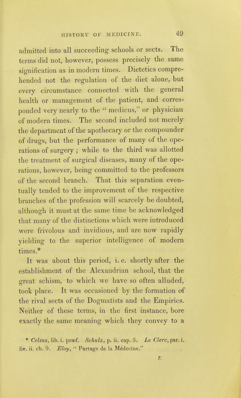 admitted into all succeeding schools or sects. The terms did not, however, possess precisely the same sio-nification as in modern times. Dietetics compre- hended not the regulation of the diet alone, but every circumstance connected with the general health or management of the patient, and corres- ponded very nearly to the  medicus, or physician of modern times. The second included not merely the department of the apothecary or the compounder of drugs, but the performance of many of the ope- rations of surgery ; while to the third was allotted the treatment of surgical diseases, many of the ope- rations, however, being committed to the professors of the second branch. That this separation even- tually tended to the improvement of the respective branches of the profession will scarcely be doubted, although it must at the same time be acknowledged that many of the distinctions which were introduced were frivolous and invidious, and are now rapidly yielding to the superior intelligence of modern times.* It was about this period, i. e. shortly after the establishment of the Alexandrian school, that the great schism, to which we have so often alluded, took place. It was occasioned by the formation of the rival sects of the Dogmatists and the Empirics. Neither of these terms, in the first instance, bore exactly the same meaning which they convey to a * Celsus, lib. i. prasf. Schulz, p. ii. cap. 5. Le Clerc, par. i. liv. ii. ch. 9. Eloy,  Partage de la M^decine.