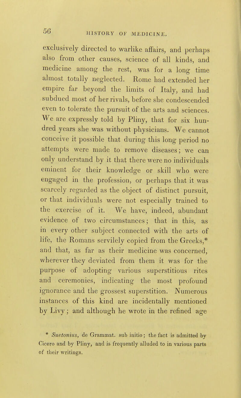 HISTORY OF MEDICINE. exclusively directed to warlike affairs, and perhaps also from other causes, science of all kinds, and medicine among the rest, was for a long time almost totally neglected. Rome had extended her empire far beyond the limits of Italy, and had subdued most of her rivals, before she condescended even to tolerate the pursuit of the arts and sciences. We are expressly told by Pliny, that for six hun- dred years she was without physicians. We cannot conceive it possible that during this long period no attempts were made to remove diseases; we can only understand by it that there were no individuals eminent for their knowledge or skill who were engaged in the profession, or perhaps that it was scarcely regarded as the object of distinct pursuit, or that individuals were not especially trained to the exercise of it. We have, indeed, abundant evidence of two circumstances; that in this, as in every other subject connected with the arts of life, the Romans servilely copied from the Greeks,* and that, as far as their medicine was concerned, wherever they deviated from them it was for the purpose of adopting various superstitious rites and ceremonies, indicating the most profound ignorance and the grossest superstition. Numerous instances of this kind are incidentally mentioned by Livy; and although he wrote in the refined age * Suetonius, de Grammat. sub initio; the fact is admitted by Cicero and by Pliny, and is frequently alluded to in various parts of their writings.