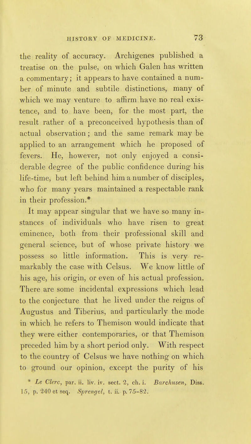 the reality of accuracy. Archigenes published a treatise on the pulse, on which Galen has written a commentary ; it appears to have contained a num- ber of minute and subtile distinctions, many of which we may venture to affirm have no real exis- tence, and to have been, for the most part, the result rather of a preconceived hypothesis than of actual observation; and the same remark may be applied to an arrangement which he proposed of fevers. He, however, not only enjoyed a consi- derable degree of the public confidence during his life-time, but left behind him a number of disciples, who for many years maintained a respectable rank in their profession.* It may appear singular that we have so many in- stances of individuals who have risen to great eminence, both from their professional skill and general science, but of whose private history we possess so little information. This is very re- markably the case with Celsus. We know little of his age, his origin, or even of his actual profession. There are some incidental expressions which lead to the conjecture that he lived under the reigns of Augustus and Tiberius, and particularly the mode in which he refers to Themison would indicate that they were either contemporaries, or that Themison preceded him by a short period only. With respect to the country of Celsus we have nothing on which to ground our opinion, except the purity of his * Le Clcrc, par. ii. liv. iv. sect. 2, ch. i, Barchusen, Diss. 15, p. 240 et seq. Sprengel, t. ii. p. 75-82.