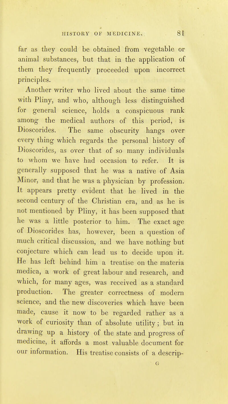 far as they could be obtained from vegetable or animal substances, but that in the application of them they frequently proceeded upon incorrect principles. Another writer who lived about the same time with Pliny, and who, although less distinguished for general science, holds a conspicuous rank among the medical authors of this period, is Dioscorides. The same obscurity hangs over every thing which regards the personal history of Dioscorides, as over that of so many individuals to whom we have had occasion to refer. It is generally supposed that he was a native of Asia Mmor, and that he was a physician by profession. It appears pretty evident that he lived in the second century of the Christian era, and as he is not mentioned by Pliny, it has been supposed that he was a little posterior to him. The exact age of Dioscorides has, however, been a question of much critical discussion, and we have nothing but conjecture which can lead us to decide upon it. He has left behind him a treatise on the materia medica, a work of great labour and research, and which, for many ages, was received as a standard production. The greater correctness of modern science, and the new discoveries which have been made, cause it now to be regarded rather as a work of curiosity than of absolute utility; but in drawing up a history of the state and progress of medicine, it affords a most valuable document for our information. His treatise consists of a descrip-