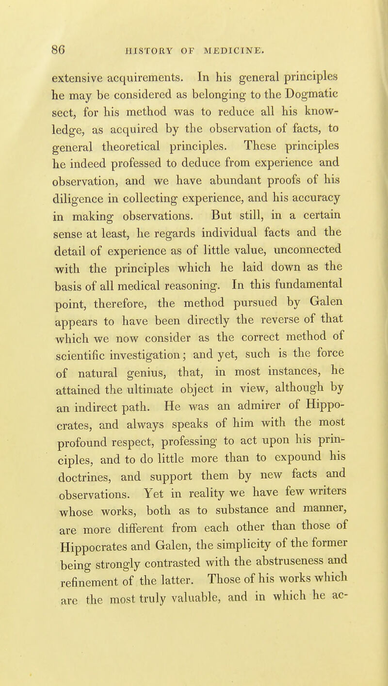 extensive acquirements. In his general principles he may be considered as belonging to the Dogmatic sect, for his method was to reduce all his know- ledge, as acquired by the observation of facts, to general theoretical principles. These principles he indeed professed to deduce from experience and observation, and we have abundant proofs of his diligence in collecting experience, and his accuracy in making observations. But still, in a certain sense at least, he regards individual facts and the detail of experience as of little value, unconnected with the principles which he laid down as the basis of all medical reasoning. In this fundamental point, therefore, the method pursued by Galen appears to have been directly the reverse of that which we now consider as the correct method of scientific investigation; and yet, such is the force of natural genius, that, in most instances, he attained the ultimate object in view, although by an indirect path. He was an admirer of Hippo- crates, and always speaks of him with the most profound respect, professing to act upon his prin- ciples, and to do little more than to expound his doctrines, and support them by new facts and observations. Yet in reality we have few writers whose works, both as to substance and manner, are more different from each other than those of Hippocrates and Galen, the simplicity of the former being strongly contrasted with the abstruseness and refinement of the latter. Those of his works which arc the most truly valuable, and in which he ac-