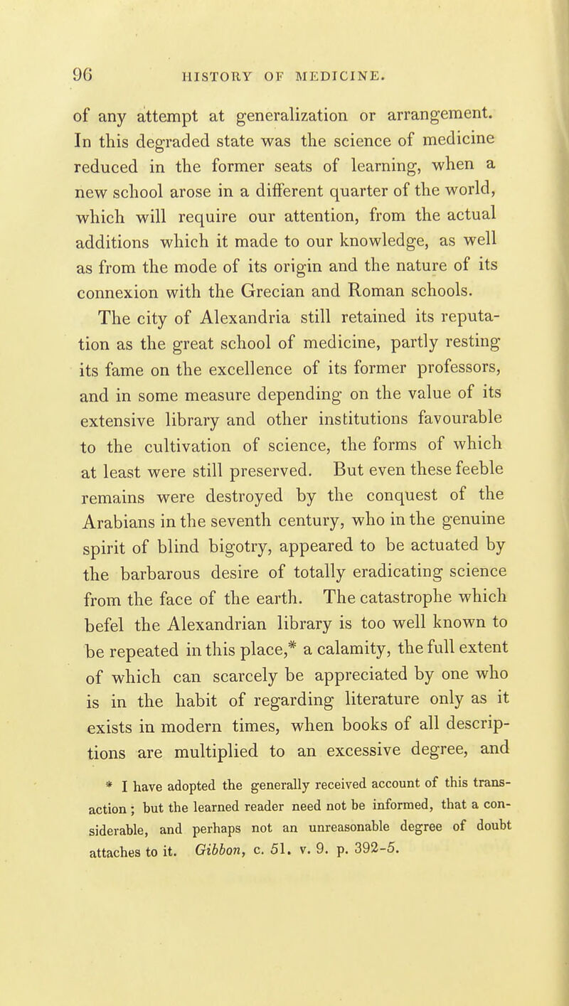 of any attempt at generalization or arrangement. In this degraded state was the science of medicine reduced in the former seats of learning, when a new school arose in a different quarter of the world, which will require our attention, from the actual additions which it made to our knowledge, as well as from the mode of its origin and the nature of its connexion with the Grecian and Roman schools. The city of Alexandria still retained its reputa- tion as the great school of medicine, partly resting its fame on the excellence of its former professors, and in some measure depending on the value of its extensive library and other institutions favourable to the cultivation of science, the forms of which at least were still preserved. But even these feeble remains were destroyed by the conquest of the Arabians in the seventh century, who in the genuine spirit of blind bigotry, appeared to be actuated by the barbarous desire of totally eradicating science from the face of the earth. The catastrophe which befel the Alexandrian library is too well known to be repeated in this place,* a calamity, the full extent of which can scarcely be appreciated by one who is in the habit of regarding literature only as it exists in modern times, when books of all descrip- tions are multiplied to an excessive degree, and * I have adopted the generally received account of this trans- action ; but the learned reader need not be informed, that a con- siderable, and perhaps not an unreasonable degree of doubt attaches to it. Gibbon, c. 51. v. 9. p. 392-5.