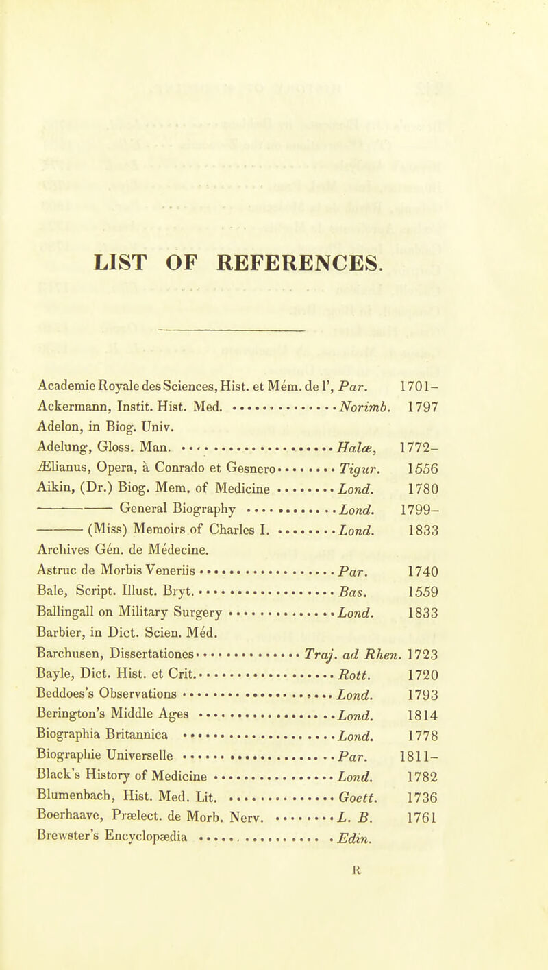 LIST OF REFERENCES. Academie Royale des Sciences, Hist, et Mem. de 1', Par. 1701- Ackermann, Instit. Hist. Med. Norimb. 1797 Adelon, in Biog. Univ. Adelung, Gloss. Man. Halce, 1772- jElianus, Opera, a Conrado et Gesnero Tigiir. 1556 Aikin, (Dr.) Biog. Mem. of Medicine Lond. 1780 General Biography Lond. 1799- (Miss) Memoirs of Charles I Lond. 1833 Archives Gen. de Medecine. Astruc de Morbis Veneriis Par. 1740 Bale, Script, Ulust. Bryt. Bas. 1559 Ballingall on Military Surgery Lond. 1833 Barbier, in Diet. Scien. Med. Barchusen, Dissertationes Traj. ad Rhen. 1723 Bayle, Diet. Hist, et Grit. Rott. 1720 Beddoes's Observations Lond. 1793 Berington's Middle Ages Lond. 1814 Biographia Britannica Lond. 1778 Biographic Universelle Par. 1811- Black's History of Medicine Lond. 1782 Blumenbach, Hist. Med. Lit. Goett. 1736 Boerhaave, Praelect. de Morb. Nerv. L. B. 1761 Brewster's Encyclopaedia Edin. R