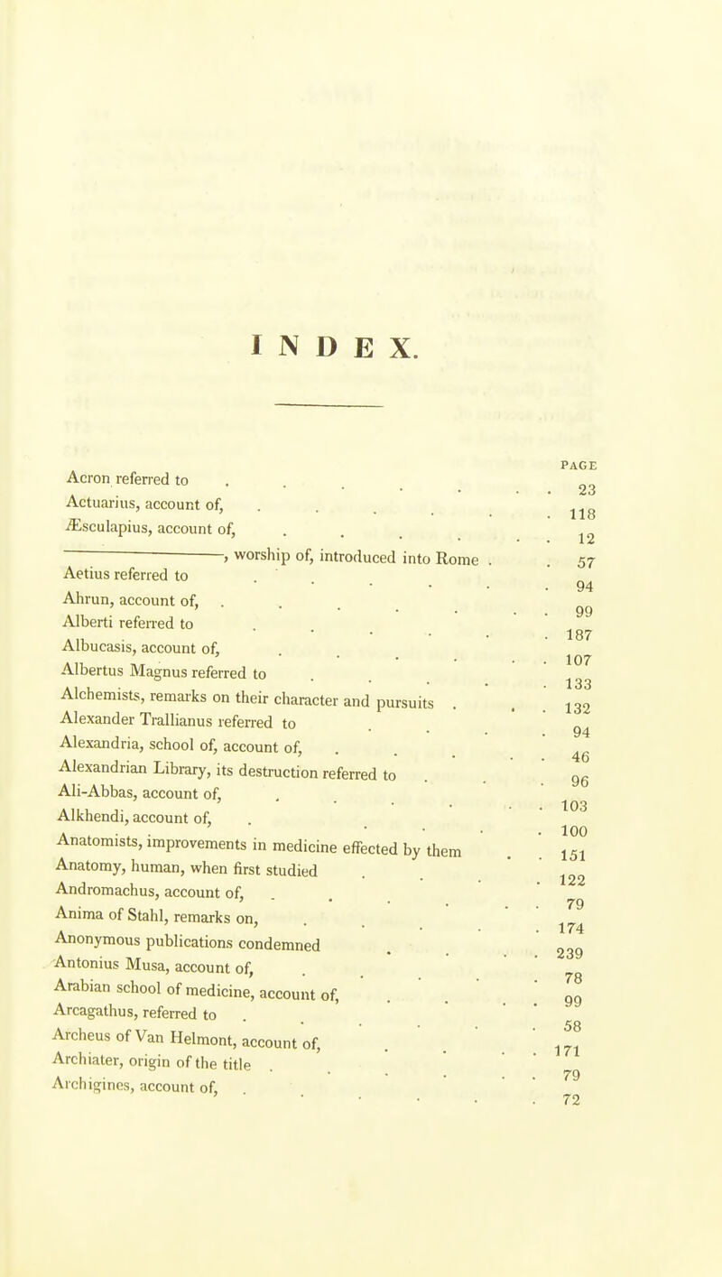 INDEX. PAGE Acron referred to . . . 2^ Actuarius, account of, ... ^sculapius, account of, . . . , worship of, introduced into Rome . . 57 Aetius referred to 94 • . 99 . 187 . 107 . 133 • . 132 . 94 • . 46 . 96 . 103 . 100 . . 151 . 122 . . 79 . 174 . . 239 . 78 . • 99 . 58 . . 171 . . 79 72 Ahrun, account of, . Alberti referred to Albucasis, account of, Albertus Magnus referred to Alchemists, remarks on their character and pursuits Alexander Trallianus referred to Alexandria, school of, account of, . Alexandrian Library, its destruction referred to Ali-Abbas, account of, Alkhendi, account of. Anatomists, improvements in medicine effected by them Anatomy, human, when first studied Andromachus, account of, Anima of Stahl, remarks on, Anonymous publication.s condemned Antonius Musa, account of, . . Arabian school of medicine, account of, Arcagathus, referred to . Archeus of Van Helmont, account of, Archiater, origin of the title Archigincs, account of, . .