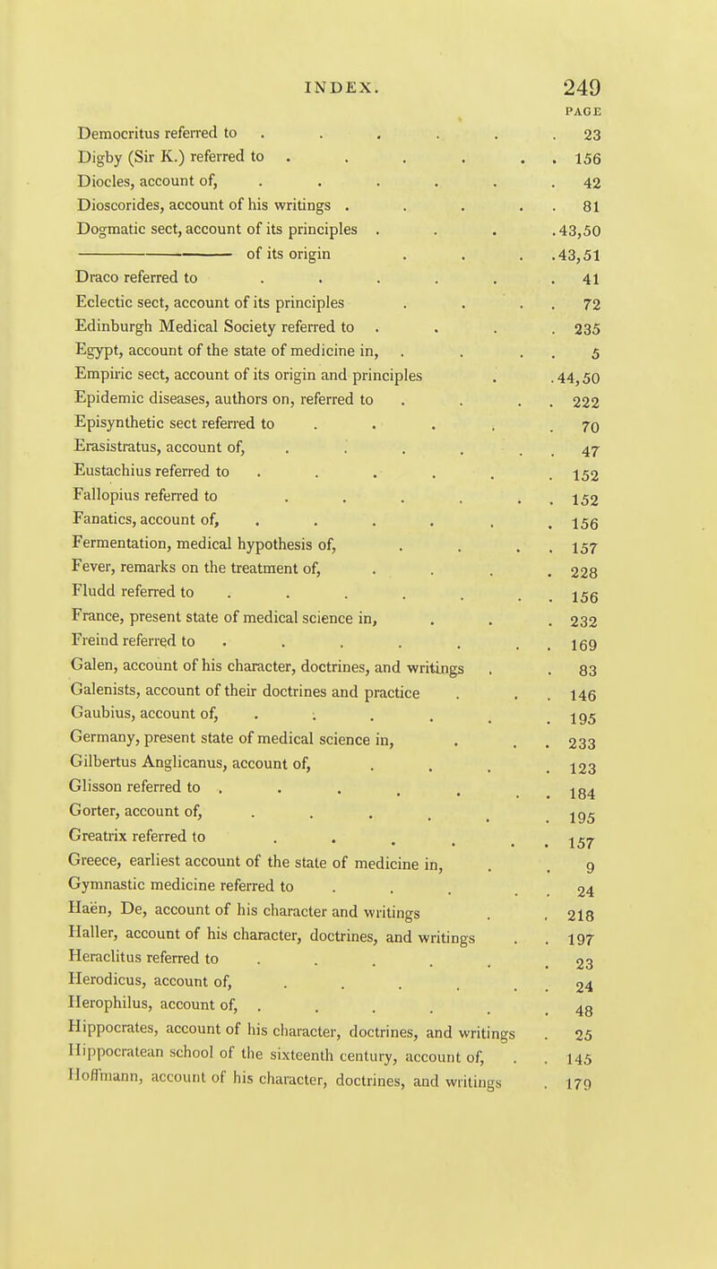 PAGE Democritus referred to . . . . . .23 Digby (Sir K.) referred to . . . . . . 155 Diocles, account of, . . . . , .42 Dioscorides, account of his writings . . . . . 81 Dogmatic sect, account of its principles . . . .43,50 of its origin . . . .43,51 Draco referred to . . . . , .41 Eclectic sect, account of its principles . . . . 72 Edinburgh Medical Society referred to . . . . 235 Egypt, account of the state of medicine in, . . . . 5 Empiric sect, account of its origin and principles . . 44,50 Epidemic diseases, authors on, referred to . . . . 222 Episynthetic sect referred to . . . . .70 Erasistratus, account of, . . . , . . 47 Eustachius referred to . . . . . . 152 Fallopius referred to . . . . . . 152 Fanatics, account of, ... . . . 155 Fermentation, medical hypothesis of, . . . . 157 Fever, remarks on the treatment of, . . . .228 Fludd referred to . . . . . . _ j^g France, present state of medical science in, . . .232 Freind referred to . . . . . . . 169 Galen, account of his character, doctrines, and writings . . 83 Galenists, account of their doctrines and practice . . . 146 Gaubius, account of, . . . . _ .195 Germany, present state of medical science in, . . . 233 Gilbertus Anglicanus, account of, . , . .123 Glisson referred to . . . . . Gorter, account of, . . . _ ^ jg^ Greatrix referred to . . . , . . 157 Greece, earliest account of the state of medicine in, . .9 Gymnastic medicine referred to . . . , 24 Haen, De, account of his character and writings . , 218 Haller, account of his character, doctrines, and writings . .197 Heraclitus referred to . . . . .23 Herodicus, account of, . . . . . . 24 Ilerophilus, account of, . . . . , .48 Hippocrates, account of his character, doctrines, and writings . 25 Ilippocratean school of the sixteenth century, account of, . . 145 IloflTmann, account of his character, doctrines, and writings . 179