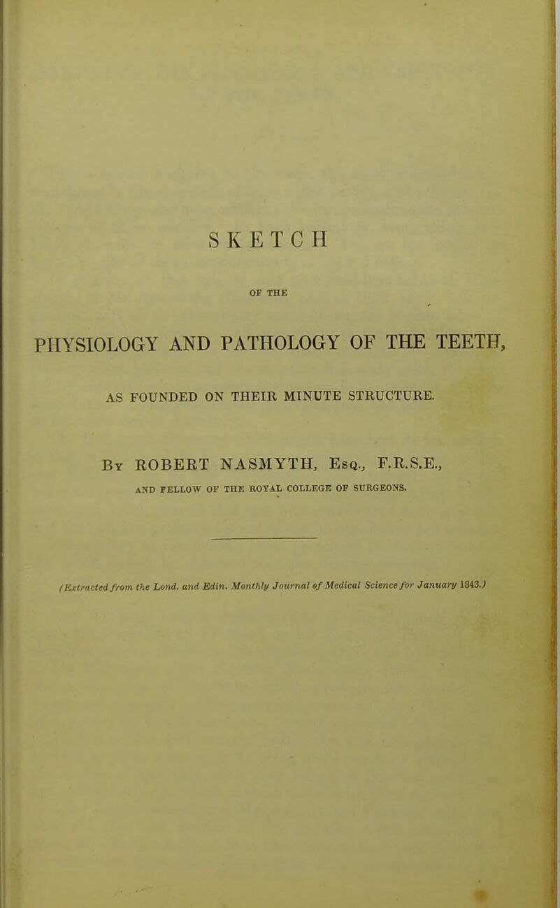 SKETCH OF THE PHYSIOLOGY AND PATHOLOGY OF THE TEETH, AS FOUNDED ON THEIR MINUTE STRUCTURE. By ROBERT NASMYTH, Esq., F.R.S.E., AND PELLOW OF THE ROYAL COLLEGE OF SURGEONS. (Extracted from the land, and Edin. Monthly Journal ef Medical Science for January 1843.;