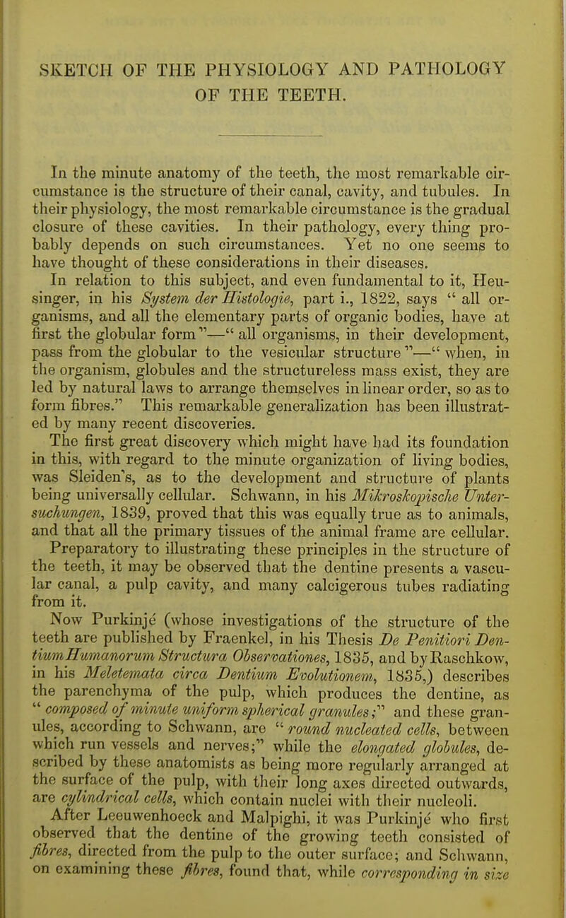 SKETCH OF THE PHYSIOLOGY AND PATHOLOGY OF THE TEETH. In the minute anatomy of the teeth, the most remarkable cir- cumstance is the structure of their canal, cavity, and tubules. In their physiology, the most remarkable circumstance is the gradual closure of these cavities. In their pathology, every thing pro- bably depends on such circumstances. Yet no one seems to have thought of these considerations in their diseases. In relation to this subject, and even fundamental to it, Heu- singer, in his Si/stem der Histologie, part i., 1822, says  all or- ganisms, and all the elementary parts of organic bodies, have at first the globular form — all organisms, in their development, pass from the globular to the vesicular structure — when, in the organism, globules and the structureless mass exist, they are led by natural laws to arrange themselves in linear order, so as to form fibres. This remarkable generalization has been illustrat- ed by many recent discoveries. The first great discovery which might have had its foundation in this, with regard to the minute organization of living bodies, was Sleiden's, as to the development and structure of plants being universally celltdar. Schwann, in his MiJcroskopische Unter- suckungen, 18S9, proved that this was equally true as to animals, and that all the primary tissues of the animal frame are cellular. Preparatory to illustrating these principles in the structure of the teeth, it may be observed that the dentine presents a vascu- lar canal, a pulp cavity, and many calcigerous tubes radiating from it. Now Purkinje (whose investigations of the structure of the teeth are published by Fraenkel, in his Thesis JDe Penitiori Den- tiumHumanorum Structura Observationes, 1835, and byRaschkow, in his Meletemaia circa Dentium Evolutionem, 1835,) describes the parenchyma of the pulp, which produces the dentine, as  composed of minute uniform spherical granules T and these gran- ules, according to Schwann, are  round nucleated cells, between which run vessels and nerves; while the elongated globules, de- scribed by these anatomists as being more regiilarly arranged at the surface of the pulp, with their long axes directed outwards, are cylindrical cells, which contain nuclei with their nucleoli. After Leeuwenhoeck and Malpighi, it was Purkinje who first observed that the dentine of the growing teeth consisted of fibres, directed from the pulp to the outer surface; and Schwann, on examining these fibres, found that, while corresponding in size