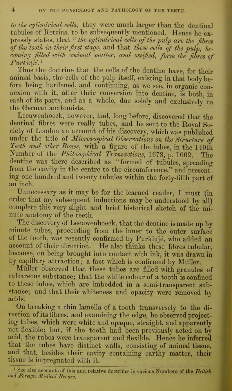 to the cylindrical cells, they were much larger than the dentinal tubules of Retzius, to be subsequently mentioned. Hence he ex- pressly states, that  the cylindrical cells of the pulf are the fibres of the tooth in their first stage, and that these cells of the pulp, he- coming filled with animal matter, and ossified, form the fibres of FurMnje. ^ Thus the doctrine that the cells of the dentine have, for their animal basis, the cells of the pulp itself, existing in that body be- fore being hardened, and continuing, as we see, in organic con- nexion with it, after their conversion into dentine, is both, in each of its parts, and as a whole, due solely and exclusively to the German anatomists. Leeuwenhoeck, however, had, long before, discovered that the dentinal fibres were really tubes, and he sent to the Royal So- ciety of London an account of his discovery, which was published under the title of Microscopical Observations on the Structure of Teeth and other Bones, with a figure of the tubes, in the 140th Number of the Philosophical Transactions, 1678, p. 1002. The dentine was there described as formed of tubules, spreading from the cavity in the centre to the circumference, and present- ing one hundred and twenty tubules within the forty-fifth part of an inch. Unnecessary as it may be for the learned reader, I must (in order that my subsequent inductions may be understood by all) complete this very slight and brief historical sketch of the mi- nute anatomy of the teeth. The discovery of Leeuwenhoeck, that the dentine is made up by minute tubes, proceeding from the inner to the outer surface of the tooth, was recently confirmed by Purkinje, who added an account of their direction. He also thinks these fibres tubular, because, on being brought into contact with ink, it was drawn in by capillary attraction; a fact which is confirmed by MiiUer. Miiller observed that these tubes are filled with granules of calcareous substance; that the white colour of a tooth is confined to these tubes, which are imbedded in a semi-transparent sub- stance; and that their whiteness and opacity were removed by acids. On breaking a thin lamella of a tooth transversely to the di- rection of its fibres, and examining the edge, he observed project- ing tubes, which were white and opaque, straight, and apparently not flexible; but, if the tooth had been previously acted on by acid, the tubes were transparent and flexible. Hence he inferred that the tubes have distinct walls, consisting of animal tissue, and that, besides their cavity containing earthy matter, their tissue is impregnated with it. 'See also accounts of this aud relative doctrines in various Numbers of the British and Foreign Medical Review.