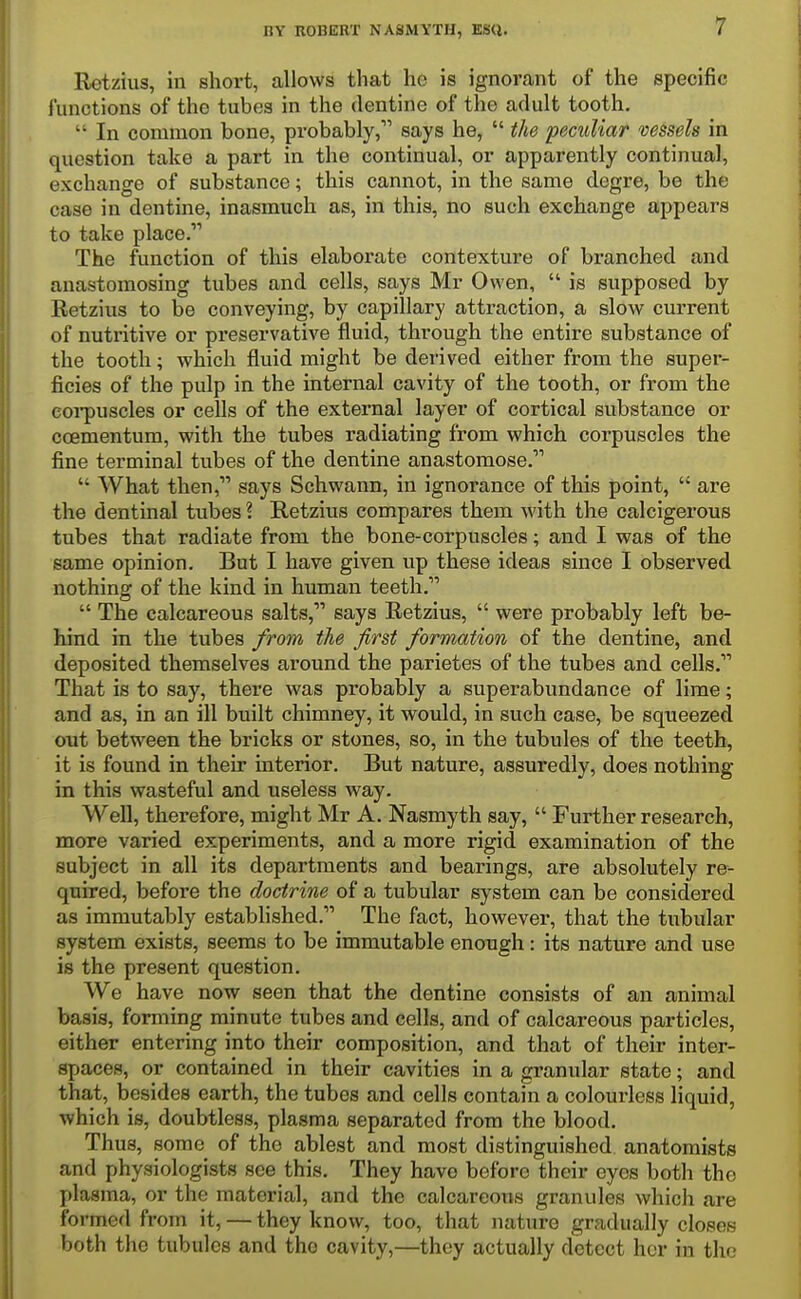 Rotzius, in short, allows that ho is ignorant of the specific functions of the tubes in the dentine of the adult tooth.  In common bone, probably, says he,  the pecidiar vessels in question take a part in the continual, or apparently continual, exchange of substance; this cannot, in the same dcgre, be the case in dentine, inasmuch as, in this, no such exchange appears to take place. The function of this elaborate contexture of branched and anastomosing tubes and cells, says Mr Owen,  is supposed by Retzius to be conveying, by capillary attraction, a slow current of nuti'itive or preservative fluid, through the entire substance of the tooth; which fluid might be derived either from the super- ficies of the pulp in the internal cavity of the tooth, or from the eoi'puscles or cells of the external layer of cortical substance or coementum, with the tubes radiating from which corpuscles the fine terminal tubes of the dentine anastomose.  What then, says Schwann, in ignorance of this point,  are the dentinal tubes ? Retzius compares them with the calcigerous tubes that radiate from the bone-corpuscles; and I was of the same opinion. But I have given up these ideas since I observed nothing of the kind in human teeth.  The calcareous salts, says Retzius,  were probably left be- hind in the tubes from the first formation of the dentine, and deposited themselves around the parietes of the tubes and cells. That is to say, there was probably a superabundance of lime; and as, in an ill built chimney, it would, in such case, be squeezed out between the bricks or stones, so, in the tubules of the teeth, it is found in their interior. But nature, assuredly, does nothing in this wasteful and useless way. Well, therefore, might Mr A. Nasmyth say,  Further research, more varied experiments, and a more rigid examination of the subject in all its departments and bearings, are absolutely re- quired, before the doctrine of a tubular system can be considered as immutably established. The fact, however, that the tubular system exists, seems to be immutable enough: its nature and use is the present question. We have now seen that the dentine consists of an animal basis, forming minute tubes and cells, and of calcareous particles, either entering into their composition, and that of their inter- spaces, or contained in their cavities in a granular state; and that, besides earth, the tubes and cells contain a colourless liquid, which is, doubtless, plasma separated from the blood. Thus, some of the ablest and most distinguished anatomists and physiologists see this. They have before their eyes both the plasma, or the material, and the calcareous granules which are formed from it, — they know, too, that nature gradually closes both the tubules and the cavity,—they actually detect her in the