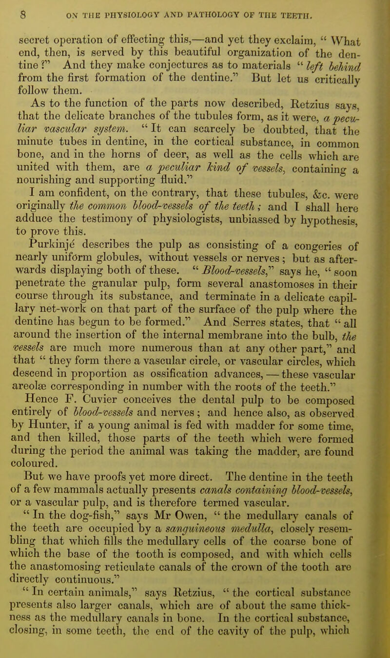 secret opoi-ation of effecting this,—and yet they exclaim,  What end, then, is served by this beautiful organization of the den- tine ? And they make conjectures as to materials  left behind from the first formation of the dentine, But let us critically follow them. As to the function of the parts now described, Retzius says, that the dehcate branches of the tubules form, as it were, a pecu- liar vascular system.  It can scarcely be doubted, that the minute tubes in dentine, in the cortical substance, in common bone, and in the horns of deer, as well as the cells which are united with them, are a peculiar kind of vessels, containing a nourishing and supporting fluid. I am confident, on the contrary, that these tubules, &c. were originally the common blood-vessels of the teeth; and I shall here adduce the testimony of physiologists, unbiassed by hypothesis, to prove this. Purkinje describes the pulp as consisting of a congeries of nearly uniform globules, without vessels or nerves; but as after- wards displaying both of these.  Blood-vessels, says he,  soon penetrate the granular pulp, form several anastomoses in their course through its substance, and terminate in a delicate capil- lary net-work on that part of the surface of the pulp where the dentine has begun to be formed. And Serres states, that  all around the insertion of the internal membrane into the bulb, the vessels are much more numerous than at any other part, and that  they form there a vascular circle, or vascular circles, which descend in proportion as ossification advances, — these vascular areolae corresponding in number with the roots of the teeth. Hence F. Cuvier conceives the dental pulp to be composed entirely of blood-vessels and nerves; and hence also, as observed by Hunter, if a young animal is fed with madder for some time, and then killed, those parts of the teeth which were formed during the period the animal was taking the madder, are found coloured. But we have proofs yet more direct. The dentine in the teeth of a few mammals actually presents canals containing blood-vessels, or a vascular pulp, and is therefore termed vascular.  In the dog-fish, says Mr Owen,  the medullary canals of the teeth are occupied by a sanguineous medulla, closely resem- bling that which fills the medullary cells of the coarse bone of which the base of the tooth is composed, and with which cells the anastomosing reticulate canals of the crown of the tooth are directly continuous.  In certain animals, says Retzius,  the cortical substance pi'esents also larger canals, which are of about the same thick- ness as the medullary canals in bone. In the cortical substance, closing, in some teeth, the end of the cavity of the pulp, which