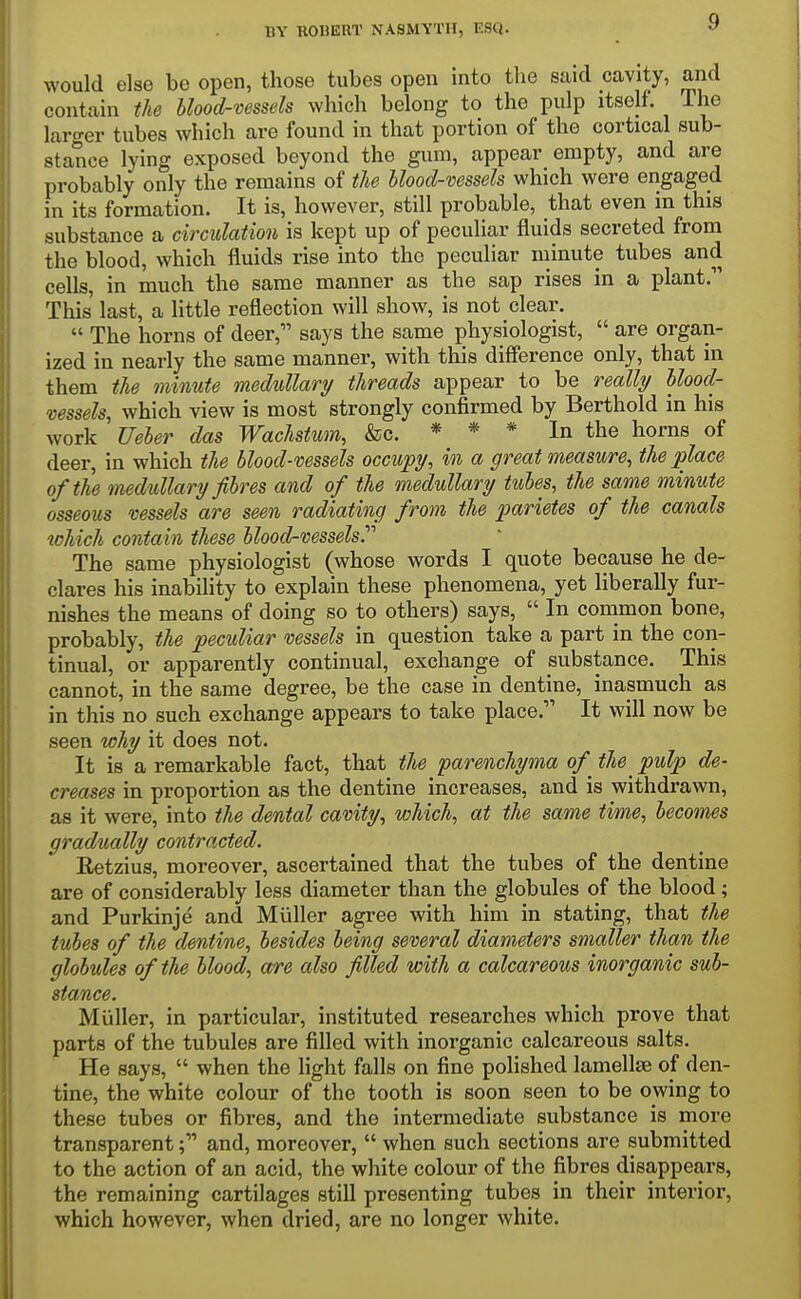 would else be open, those tubes open into the said cavity, and contain the Mood-vessels which belong to the pulp itself. The larger tubes which are found in that portion of the cortical sub- stance lying exposed beyond the gum, appear empty, and are probably only the remains of the blood-vessels which were engaged in its formation. It is, however, still probable, that even in this substance a circulation is kept up of peculiar fluids secreted from the blood, which fluids rise into the peculiar ininute tubes and cells, in much the same manner as the sap rises in a plant. This last, a little reflection will show, is not clear.  The horns of deer, says the same physiologist,  are organ- ized in nearly the same manner, with this difference only, that in them the ininute medullary threads appear to be really Mood- vessels, which view is most strongly confirmed by Berthold in his work Ueher das Wachstum, &c. * * * In the horns of deer, in which the Mood-vessels occupy, in a great measure, the place of the medullary fibres and of the medullary tubes, the same minute osseous vessels are seen radiating from the parietes of the canals which contain these Mood-vessels^ The same physiologist (whose words I quote because he de- clares his inability to explain these phenomena, yet liberally fur- nishes the means of doing so to others) says,  In common bone, probably, the peculiar vessels in question take a part in the con- tinual, or apparently continual, exchange of substance. This cannot, in the same degree, be the case in dentine, inasmuch as in this no such exchange appears to take place. It will now be seen why it does not. It is a remarkable fact, that the parenchyma of^ the ^ pulp de- creases in proportion as the dentine increases, and is withdrawn, as it were, into the dental cavity, which, at the same time, becomes gradually contracted. Eetzius, moreover, ascertained that the tubes of the dentine are of considerably less diameter than the globules of the blood; and Purkinje and Miiller agree with him in stating, that the tubes of the dentine, besides being several diameters smaller than the globules of the Mood, are also filed with a calcareous inorganic sub- stance. Miiller, in particular, instituted researches which prove that parts of the tubules are filled with inorganic calcareous salts. He says,  when the light falls on fine polished lamella of den- tine, the white colour of the tooth is soon seen to be owing to these tubes or fibres, and the intermediate substance is more transparentand, moreover,  when such sections are submitted to the action of an acid, the white colour of the fibres disappears, the remaining cartilages still presenting tubes in their interior, which however, when dried, are no longer white.