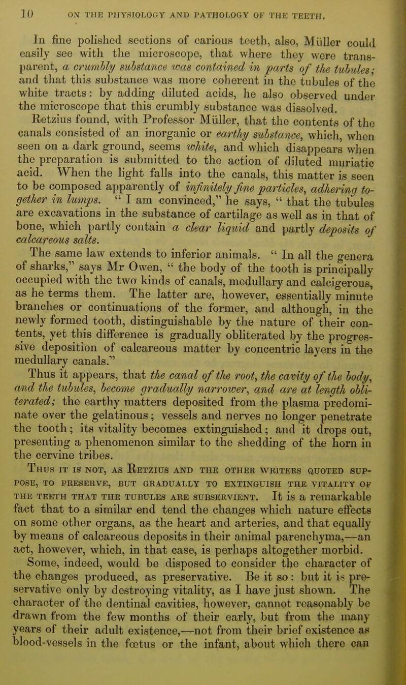 In fine polished sections of carious teeth, also, Miiller could easily see with the microscope, that where they were trans- parent, a crumbly substance was contained in parts of the tubules; and that this substance was more coherent in the tubules of the white tracts: by adding diluted acids, he also observed under the microscope that this crumbly substance was dissolved. Eetzius found, with Professor Miiller, that the contents of the canals consisted of an inorganic or earthy substance, which, when seen on a dark ground, seems white, and which disappears when the preparation is submitted to the action of diluted muriatic acid. When the light falls into the canals, this matter is seen to be composed apparently of infinitely fine particles, adhering to- gether in lumps. _  I am convinced, he says,  tlrnt the tubules are excavations in the substance of cartilage as well as in that of bone, which partly contain a clear liquid and partly deposits of calcareous salts. The same law extends to inferior animals.  In all the genera of sharks, says Mr Owen,  the body of the tooth is principally occupied with the two kinds of canals, medullary and calcigerous, as he terms them. The latter are, however, essentially minute branches or continuations of the former, and although, in the newly formed tooth, distinguishable by the nature of their con- tents, yet this difference is gradually obliterated by the progres- sive deposition of calcareous matter by concentric layers in the medullary canals. Thus it appears, that the canal of the root, the cavity of the body, and the tubules, become gradually narrower, and are at length obli- terated; the earthy matters deposited from the plasma predomi- nate over the gelatinous; vessels and nerves no longer penetrate the tooth; its vitality becomes extinguished; and it drops out, presenting a phenomenon similar to the shedding of the horn in the cervine tribes. Thus it is not, as Eetzius and the other w^kiters quoted sup- pose, TO PRESERVE, BUT GRADUALLY TO EXTINGUISH THE VITALITY OF THE TEETH THAT THE TUBULES ARE SUBSERVIENT. It is a remarkable fact that to a similar end tend the changes which nature effects on some other organs, as the heart and arteries, and that equally by means of calcareous deposits in their animal parenchyma,—an act, however, which, in that case, is perhaps altogether morbid. Some, indeed, would be disposed to consider the character of the changes produced, as preservative. Be it so: but it i* pre- servative only by destroying vitality, as I have just shown. The character of the dentinal cavities, however, cannot reasonably be drawn from the few months of their early, but from the many years of their adult existence,—not from their brief existence as blood-vessels in the foetus or the infant, about which there can