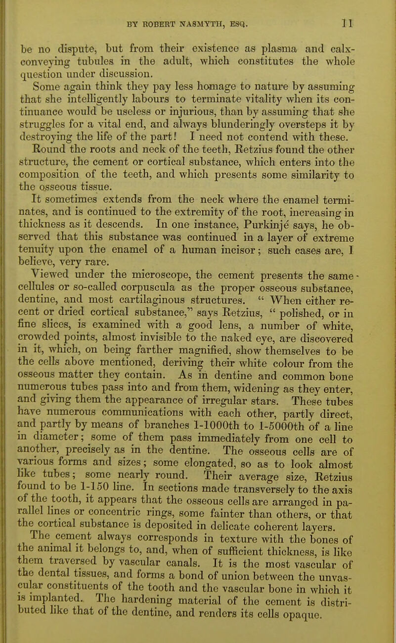 be no dispute, but from their existence as plasma and calx- conveying tubules in the adult, which constitutes the whole question under discussion. Some again think they pay less homage to nature by assuming that she intelligently labours to terminate vitality when its con- tinuance would be useless or injurious, than by assuming that she struggles for a vital end, and always blunderingly oversteps it by destroying the life of the part! I need not contend with these. Round the roots and neck of the teeth, Retzius found the other structure, the cement or cortical substance, which enters into the composition of the teeth, and which presents some similarity to the osseous tissue. It sometimes extends from the neck where the enamel termi- nates, and is continued to the extremity of the root, increasing in tliickness as it descends. In one instance, Purkinje says, he ob- served that this substance was continued in a layer of extreme tenuity upon the enamel of a human incisor; such cases are, I believe, very rare. Viewed under the microscope, the cement presents the same - cellules or so-called corpuscula as the proper osseous substance, dentine, and most cartilaginous structures.  When either re- cent or dried cortical substance, says Retzius,  pohshed, or in fine slices, is examined with a good lens, a number of white, crowded points, almost invisible to the naked eye, are discovered in it, which, on being farther magnified, show themselves to be the cells above mentioned, deriving their white colour from the osseous matter they contain. As in dentine and common bone numerous tubes pass into and from them, widening as they enter, and giving them the appearance of irregular stars. These tubes have numerous communications with each other, partly direct, and partly by means of branches 1-lOOOth to l-5000th of a line in diameter; some of them pass immediately from one cell to another, precisely as in the dentine. The osseous cells are of various forms and sizes; some elongated, so as to look almost like tubes; some nearly round. Their average size, Retzius found to be 1-150 line. In sections made transversely to the axis of the tooth, it appears that the osseous cells are arranged in pa- rallel lines or concentric rings, some fainter than others, or that the cortical substance is deposited in delicate coherent layers. The cement always corresponds in texture with the bones of the animal it belongs to, and, when of sufficient thickness, is like them traversed by vascular canals. It is the most vascular of the dental tissues, and forms a bond of union between the unvas- cular constituents of the tooth and the vascular bone in which it IS implanted. The hardening material of the cement is distri- buted like that of the dentine, and renders its cells opaque.