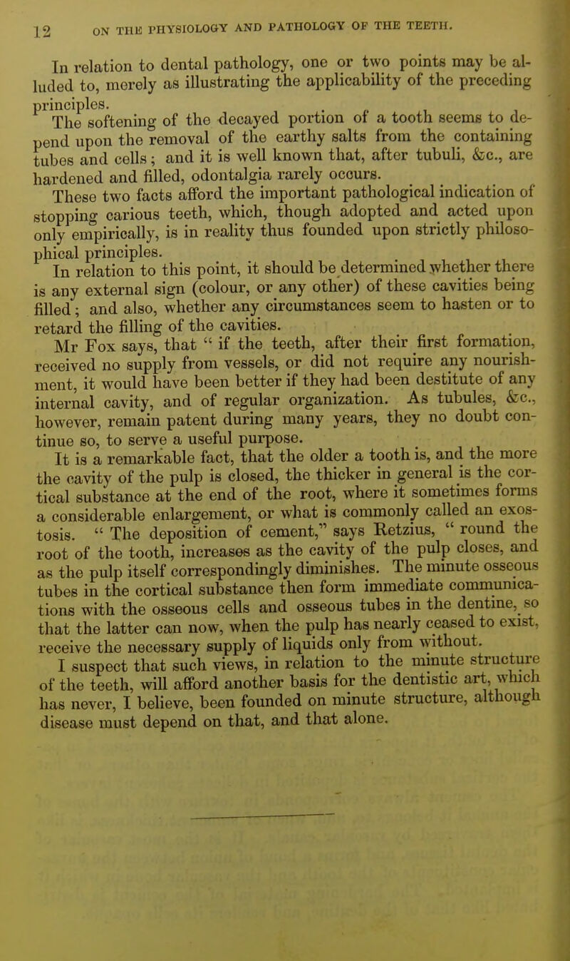 In relation to dental pathology, one or two points may be al- luded to, merely as illustrating the applicability of the preceding principles. . <. i The softening of the decayed portion of a tooth seems to de- pend upon the removal of the earthy salts from the containing tubes and cells; and it is well known that, after tubuli, &c., are hardened and filled, odontalgia rarely occurs. These two facts afford the important pathological indication of stopping carious teeth, which, though adopted and acted upon only empirically, is in reality thus founded upon strictly philoso- phical principles. In relation to this point, it should be determined whether there is any external sign (colour, or any other) of these cavities being filled; and also, whether any circumstances seem to hasten or to retard the filling of the cavities. Mr Fox says, that  if the teeth, after their first formation, received no supply from vessels, or did not require any nourish- ment, it would have been better if they had been destitute of any internal cavity, and of regular organization. As tubules, &c., however, remain patent during many years, they no doubt con- tinue so, to serve a useful purpose. It is a remarkable fact, that the older a tooth is, and the more the cavity of the pulp is closed, the thicker in general is the cor- tical substance at the end of the root, where it sometimes forms a considerable enlargement, or what is commonly called an exos- tosis.  The deposition of cement, says Retzius,  round the root of the tooth, increases as the cavity of the pulp closes, and as the pulp itself correspondingly diminishes. The minute osseous tubes in the cortical substance then form immediate communica- tions with the osseous cells and osseous tubes in the dentine, so that the latter can now, when the pulp has nearly ceased to exist, receive the necessary supply of liquids only from without. I suspect that such views, in relation to the minute structure of the teeth, will afibrd another basis for the dentistic art, which has never, I believe, been founded on minute structure, although disease must depend on that, and that alone.