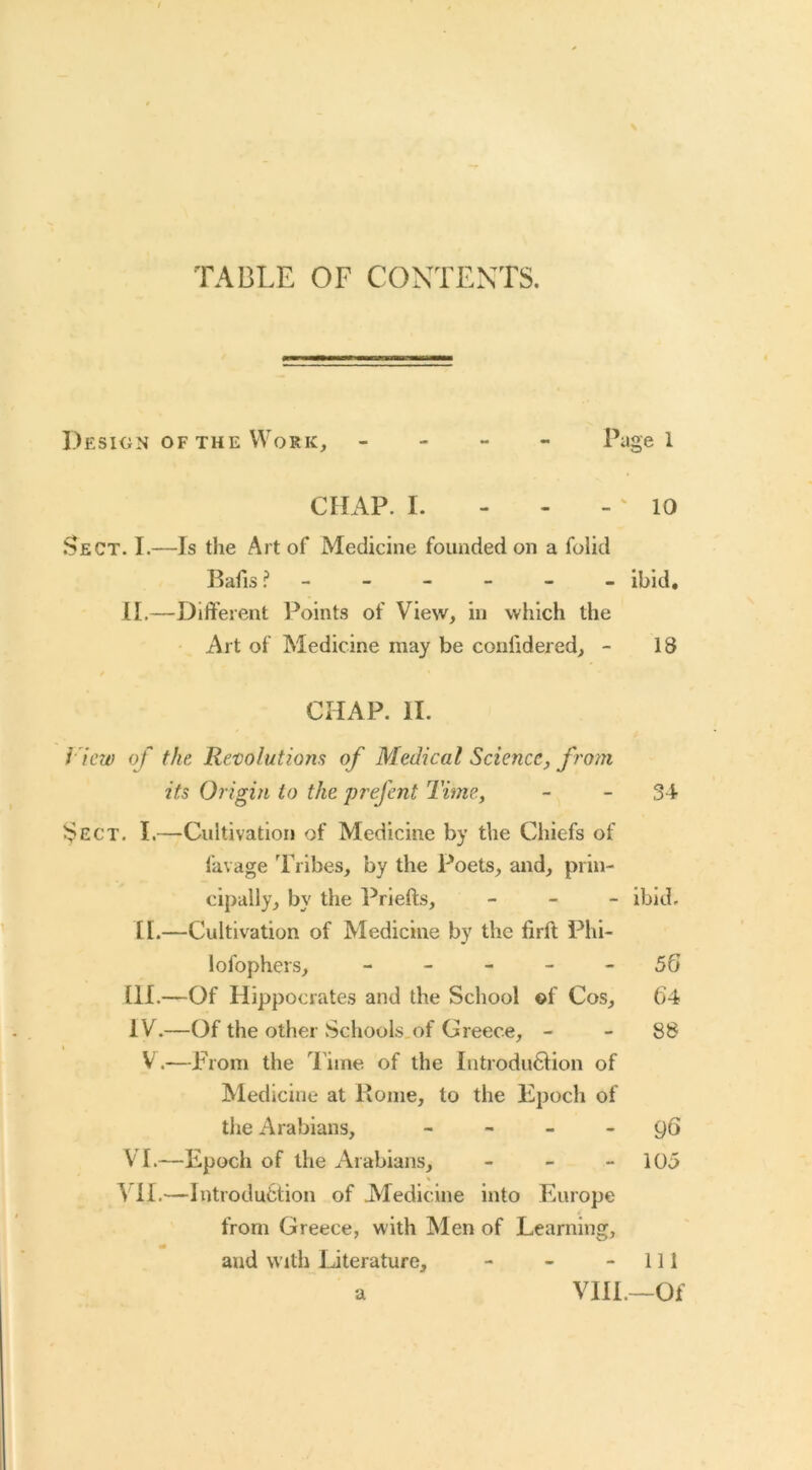 TABLE OF CONTEXTS. Desion of the Work, - - - - Page 1 CHAP. I. - - -' 10 Sect. I.—Is the Art of Medicine founded on a folid Bafis ibid, II.—Different Points of View, in which the Art of Medicine may be confidered, - 18 CHAP. II. i 'icw of the Re/colutiom of Medical Science, from its Origin to the prefcnt Time, - - 34 Sect. I.—Cultivation of Medicine by the Chiefs of favage 'Pribes, by the Poets, and, prin- cipally, by the Prlefts, _ _ _ ibid. II.—Cultivation of Medicine by the firft Phi- lofophers, - - - - - 56 HI.—Of Hippocrates and the School ©f Cos, 64 IV.—Of the other Schools,of Greece, - - 88 V.—From the Time of the Introdu61ion of Medicine at Koine, to the Epoch of the Arabians, - - _ - 96 VT.—Epoch of the Arabians, - - - 105 ^11.—Introdufction of Medicine into Europe from Greece, with Men of Learning, and with IJterature, - - - 111 VIII.—Of a