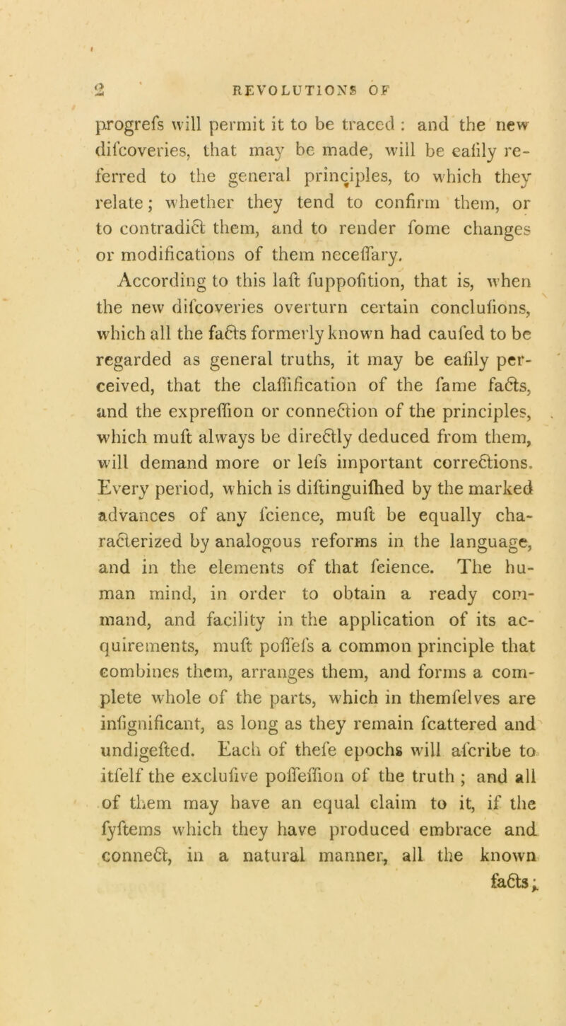 I ‘i REVOLUTIONS OF jiirogrefs will permit it to be traced : and the new difeoveries, that may be made, will be eaiily re- ferred to the general principles, to which they relate; whether they tend to confirm them, or to contradict them, and to render fome changes or modifications of them necefiary. According to this laft fuppofition, that is, when the new difeoveries overturn certain conclulions, which all the fafits formerly known had caufed to be regarded as general truths, it may be eafily per- ceived, that the clafiification of the fame fadts, and the exprefiion or connection of the principles, which muft always be dire6tly deduced from them, will demand more or lefs important corrections. Every period, which is diftinguiihed by the marked advances of any fcience, muft be equally cha- racterized by analogous reforms in the language, and in the elements of that fcience. The hu- man mind, in order to obtain a ready com- mand, and facility in the application of its ac- quirements, muft pofibfs a common principle that combines them, arranges them, and forms a com- plete whole of the parts, which in themfelves are infignificant, as long as they remain fcattered and^ undigefted. Each of thefe epochs will aferibe to itfelf the exclufive pofleffion of the truth ; and all of them may have an equal claim to it, if the fyftems which they have produced embrace and conneCl, in a natural manner, all the known faCts;