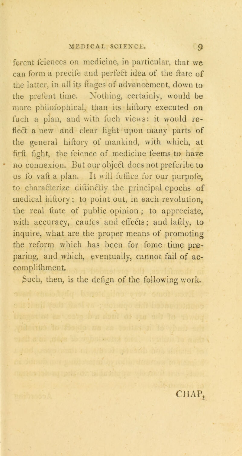 ferent fciences on medicine, in particular, that we can form a precife and perfc61; idea of the ftate of the latter, in all its ftages of advancement, down to the prefent time. Notliing, certainly, would be more philofophical, than its hiftory executed on fuch a plan, and with fuch views: it would re- flect a new and clear light upon many parts of the general hiftory of mankind, with which, at firft light, the fcience of medicine feems to have * no connexion. But our ohjedt does not prefcrihc to us fo vaft a plan. It will fuffice for our purpofe, to charadlerize diftindliy the principal epochs of medical hiftory; to point out, in each revolution, the real ftate of public opinion ; to appreciate, with accuracy, caules andeft’edts; and laftly, to inquire, what are the proper means of promoting the reform which has been for fome time pre- paring, and which, eventually, cannot fail of ac- complifliment. 3uch, then, is the defign of the following w’ork. CHAP,