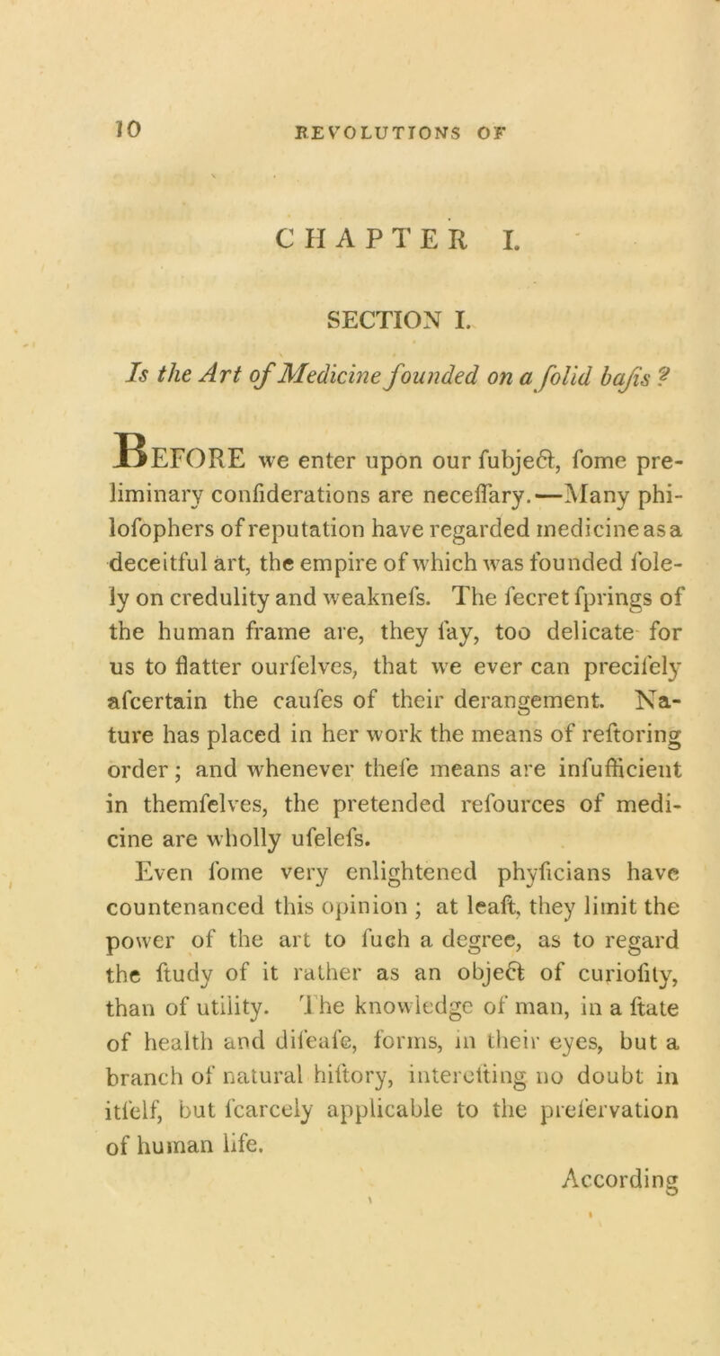 CHAPTER L SECTION I. Is the Art of Medicine founded on a foUd hafs Before we enter upon our fubje6I, fome pre- liminary confiderations are necelTary.—Many phi- lofophers of reputation have regarded medicine as a deceitful art, the empire of which was founded fole- iy on credulity and weaknefs. The fecret fprings of the human frame are, they fay, too delicate for us to flatter ourfelves, that we ever can precifely afcertain the caufes of their derangement. Na- ture has placed in her work the means of reftoring order; and whenever thefe means are infuflicieut in themfclves, the pretended refources of medi- cine are wholly ufelefs. Even fome very enlightened phyficians have countenanced this opinion ; at leaft, they limit the power of the art to fuch a degree, as to regard the ftudy of it rather as an object of curiofily, than of utility, d’he knowledge of man, in a ftate of health and difeafe, forms, in their eyes, but a branch of natural hiftory, interolting no doubt in itfelf, but fcarcely applicable to the prefervation of human life. According