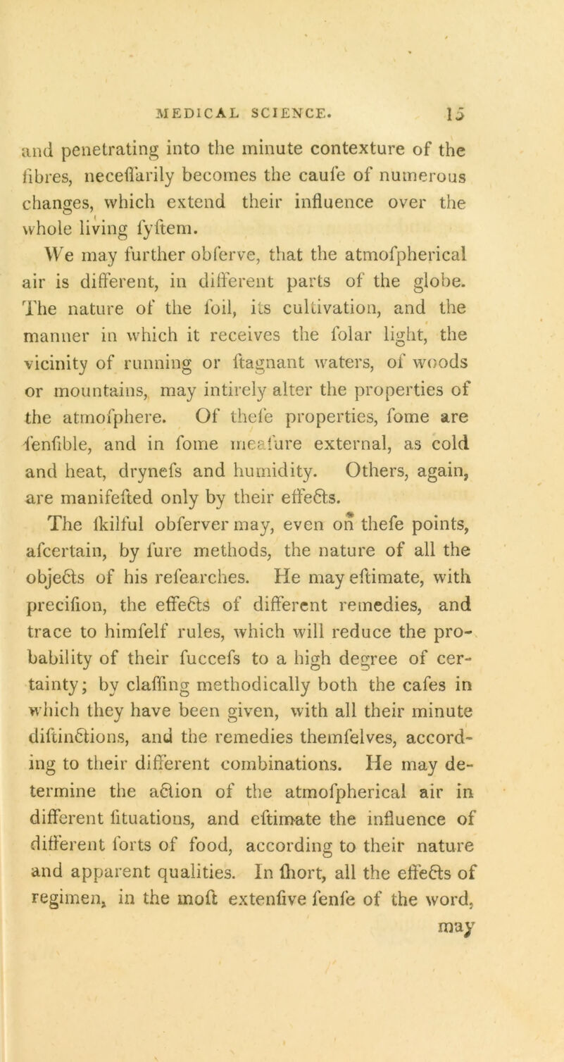 and penetrating into the minute contexture of the fibres, neceflarily becomes the caufe of numerous changes, which extend their influence over the whole living fyftem. We may further obferve, that the atmofpherical air is different, in dift'erent parts of the globe. The nature of the foil, its cultivation, and the manner in which it receives the folar light, the vicinity of running or ftagnant waters, of woods or mountains,, may intirely alter the properties of the atmofphere. Of thele properties, fome are fenfible, and in fome meafure external, as cold and heat, drynefs and humidity. Others, again, are manifefted only by their effects. The Ikilful obferver may, even on thefe points, afcertain, by fure methods, the nature of all the obje6ls of his refearches. He may eftimate, with precifion, the effects of different remedies, and trace to himfelf rules, which will reduce the pro- bability of their fuccefs to a high degree of cer- tainty; by claffing methodically both the cafes in which they have been given, with all their minute diftinftions, and the remedies themfelves, accord- ing to their different combinations. He may de- termine the a6lion of the atmofpherical air in different lituations, and eftimate the influence of different forts of food, according to their nature and apparent qualities. In fliort, all the effeHs of regimen, in the moft extenfive fenfe of the word, may