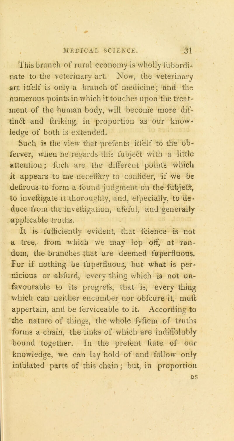 This branch of rural economy is wholly fubordi- nate to the veterinary art. Now, the veterinary art itfelf is only a branch of medicine; and the numerous points in which it touches upon the treat- ment of the human bod}^, will become more dif- tin6t and ftriking, in proportion as our know- ledge of both is extended. Such is the view that prefents itfelf to the ob- ferver, v/hen he' regards this fubjeCt with a little attention; fuch are the different points which it appears to me neceffary to coiilider, if we be defirous to form a found judgment on the fubje6t, to inveftigate it thoroughly, and, efpecially, to de- duce from the inveftigatioiij ufeful, and generally applicable truths. It is fufficiently evident, that fcience is not a tree, from which we may lop off, at ran- dom, the branches that are deemed fuperliuous. For if nothing be fuperfluous, but what is per- nicious or abfurd, every thing which is not un- favourable to its progrefs, that is, every thing wdiich can neither encumber nor obfeure it, muff; appertain, and be ferviceable to it. According to the nature of things, the whole fyftem of truths forms a chain, the links of which are indiffolubly bound together. In the prefent ffate of our knowledge, we can lay hold of and follow only infulated parts of this chain; but, in proportion as