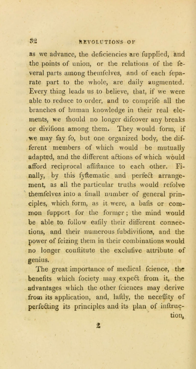 as we advance, the deficiencies are fupplied, and the points of union, or the relations of the fc- veral parts among theinfelves, and of each fepa- rate part to the Avhole, are daily augmented. Every thing leads us to believe, that, if we were able to reduce to order, and to comprife all the branches of human knowledge in their real ele- ments, we Ihould no longer difcover any breaks or divifions among them. They w'ould form, if ,we may fay fo, but one organized body, the dif- ferent members of which would be mutually adapted, and the different actions of which would afford reciprocal affiftance to each other. Fi- nally, by this fyftematic and perfect arrange- ment, as all the particular truths would refolve themfelves into a fmall number of general prin- ciples, which form, as it were, a bafis or com- mon fupport for the former; the mind would be able to follow eafily their different connec- tions, and their numerous fubdivifions, and the power of feizing them in their combinations would no longer conftitute the exclufive attribute of genius. The great importance of medical fcience, the benefits which fociety may expert from it, the advantages which the other fciences may ^derive from its application, and, laftly, the neceflity of perfe^ing its principles and its plan of inftruc- tion, t ^ 1