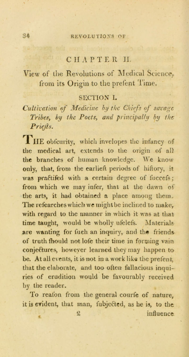 C II A P T E II IL View of the Revolutions of IMedical Science, from its Origin to the prel'ent Time. SECTION I. Cultlxatlon of Medicine hi/ the Chiefs of savage TribeSf by the PoetSy and principally by the Priejh, The obfciirity, which invelopes the infancy of the medical art, extends to the origin of ah the branches of human knowledge. We know only, that, from the earlieft periods of hiftory, it . was pra6tifed with a certain degree of fuccefs; from which we may infer, that at tlie dawn of the arts, it had obtained a place among them. The refearches which we might be inclined to make, wdth regard to the manner in which it w as at that time taught, would be wholly ulelefs. Materials are wanting for fueh an inquiry, and th« friends of truth fhould not lofe their time in forming vain conjectures, however learned they may happen to be. At all events, it is not in a woi'k like the prefent, that the elaborate, and too often fallacious inqui- ries of erudition would be favourably received by the reader. To reafon from the general courfe of nature, it is evident, that man, fubje^ted, as he is, to the ^ 2 influence