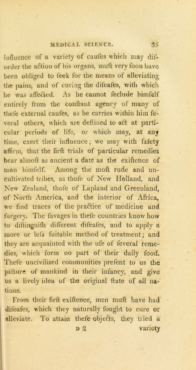 influence of a variety of caufes which may dif- order the a6tioii of his organs, muft very foon have been oblised to feek for the means of alleviatino: the pains, and of curing the difeafes, with which he was affeded. As he cannot feclude himfelf entirely from the conftant agency of many of thefe external caufes, as he carries within him fe- veral others, which are dellined to a6t at parti- cular periods of life, or which may, at any time, exert their influence; we may wdth fafety affirm, that the firft trials of particular remedies bear alrnolt as ancient a date as the exiftence of man himfelf. Among the mod rude and un- cultivated tribes, as thofe of New Holland, and New Zealand, thofe of Lapland and Greenland, of North America, and the interior of Africa, we find traces of the practice of medicine and furgery. The favages in thefe countries know how to diftinguifh different difeafes, and to apply a more or lefs fuitable method of treatment; and they are acquainted with the ufe of feveral reme- dies, which form no part of their daily food. Thefe uncivilized communities prefent to us the picture of mankind in their infancy, and give Us a lively idea of the original ftate of all na- tions. From their firft exiftence, men muff; have had difeafes, which they naturally fought to cure or eAleviate. To attain thefe objedts, they tried a 13 21 variety