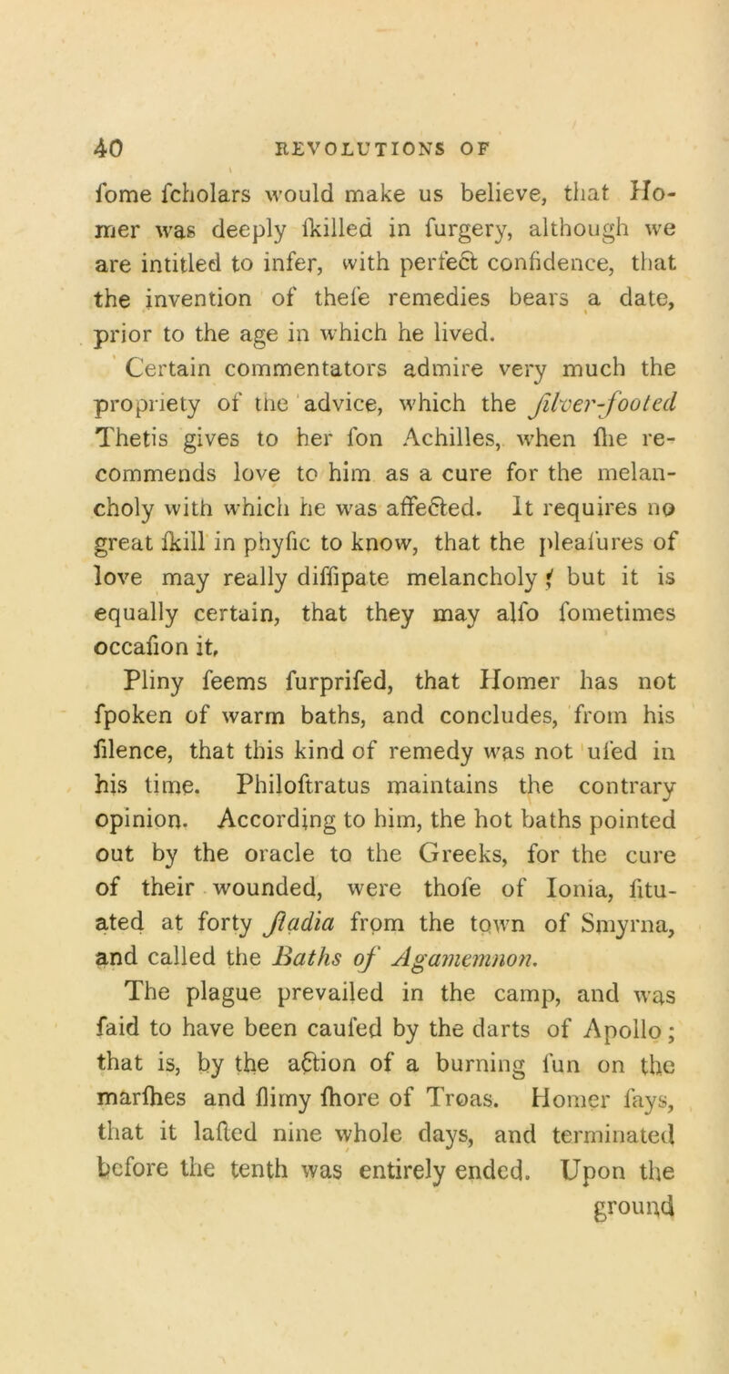 fome fcholars would make us believe, that Ho- mer was deeply Ikilled in furgery, although we are intitled to infer, with perfect confidence, that the invention of thefe remedies bears a date, prior to the age in which he lived. ’ Certain commentators admire very much the propriety of tne'advice, which the filver-footed Thetis gives to her fon Achilles, when llie re- commends love to him as a cure for the melan- choly with which he was affected. It requires no great fkill'in phyfic to know, that the pleafures of love may really diffipate melancholy ( but it is equally certain, that they may alfo fometimes occafion it Pliny feems furprifed, that Homer has not fpoken of warm baths, and concludes, from his filence, that this kind of remedy was not'ufed in his timo. Philoftratus maintains the contrary opinion. According to him, the hot baths pointed out by the oracle to the Greeks, for the cure of their wounded, were thofe of Ionia, fitu- ated at forty Jiadia from the town of Smyrna, and called the Baths of Agarnemnon. The plague prevailed in the camp, and was faid to have been caufed by the darts of Apollo; that is, by the aftion of a burning fun on the marfhes and flirny fhore of Troas. Homer fays, that it lafled nine whole days, and terminated before the tenth was entirely ended. Upon the ground