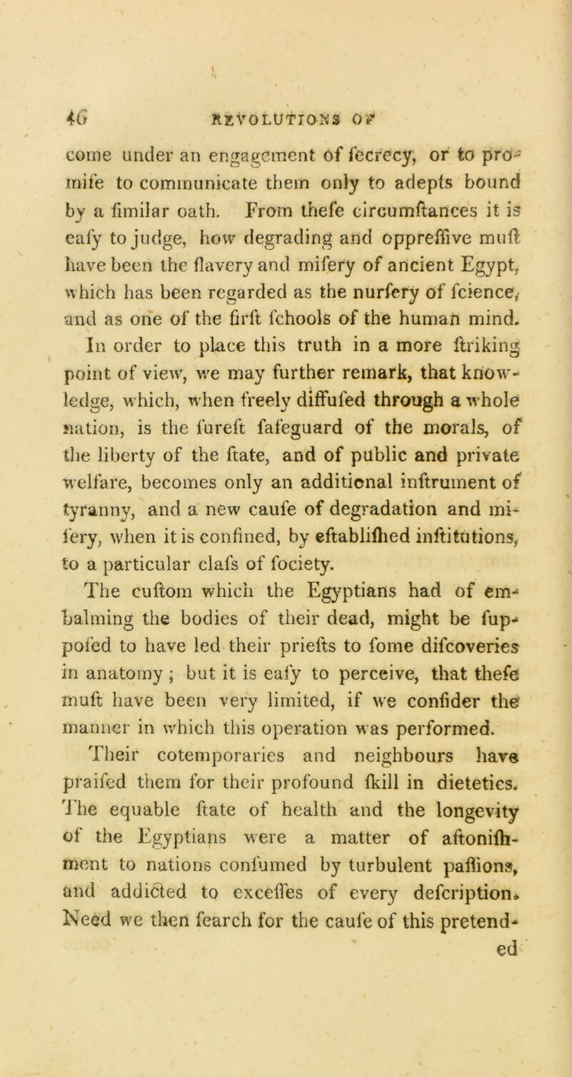 come under an engagement of fecrccy, or to pro- mile to communicate them only to adepts bound by a timilar oath. From thefe circumftances it is eafy to judge, how degrading and oppreffive muft have been the tlavery and mifery of ancient Egypt, which has been regarded as the nurfery of fcience,- and as one of the firft fchools of the human mind. In order to place this truth in a more ftriking point of view', we may further remark, that know'- ledge, which, when freely diffufed through a whole nation, is the fureft fafeguard of the morals, of the liberty of the ftate, and of public and private welfare, becomes only an additional inftrument of tyranny, and a new caufe of degradation and mi- fery, wdien it is confined, by eftablillied inftitutions, to a particular clafs of fociety. The cuftom which the Eg}^ptians had of em- balming the bodies of their dead, might be fup* pofed to have led their priefts to fome difeoveries in anatomy; but it is eafy to perceive, that thefe muft have been very limited, if we confider the manner in which this operation was performed. Their cotemporaries and neighbours have praifed them for their profound fkill in dietetics. 'J he equable ftate of health and the longevity of the Egyptians were a matter of aftonifti- ment to nations confumed by turbulent paflions, and addicted to exceffes of every defeription* Need we then fearch for the caufe of this pretend- ed'