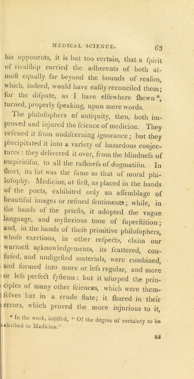 his opponents, it is but too certain, that a fpirit ot rivallhip carried the adherents of both al- nioit equally far beyond the bounds of reafon, which, indeed, would have eafily reconciled them; foi the dilpute, as I have elfewhere (hewn*, turned, pi operly (peaking, upon mere w'ords. The philolophers of antiquity, then, both im- proved and injured the (cience of medicine. They relcued it (roni undifcerning ignorance; but they plecipitated it into a variety of hazardous conjec- tures : they delivered it over, from the blindnefs of empiiicilm, to all the ralhnefs of dogmatifm. In (liort, its lot was the fame as that of moral phi- lolbphy. Medicine,-at firft, as placed in the hands of the poets, exhibited only an alTemblage of beautiful images or refined ientiments'; while, in the hands of the priefts, it adopted the vague language, and rnyfterious tone of fuperftition; and, in the hands of thele primitive philofophers, whole exertions, in other refpedfs, claim our warmeft acknowledgements,. its fcattered, con- fuled, and. undigelted materials, were combined, and formed into more or lefs regular, and more 1 or lefs perfea fyltems : but it ufurped the prin- ciples ot many other fciences, which were them- felves but in a crude date; it (liared in their errors, which proved the more injurious to it, * In the work, iutitled, « Of the degree of certainty to be lafcribed to iMedicine.'' as /