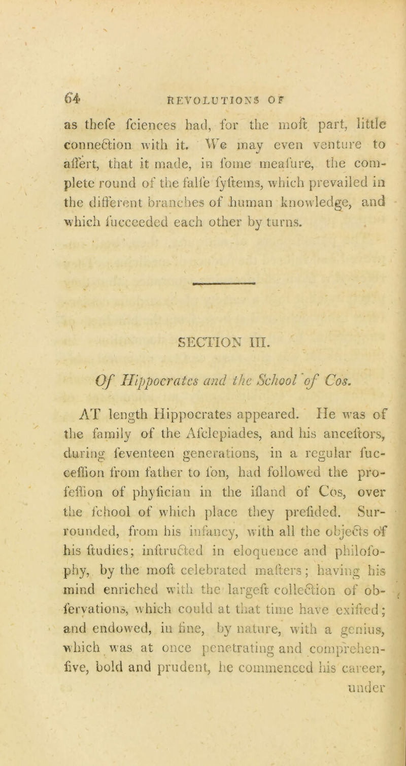 as thefe fciences had, for the moft part, little connection with it. We may even venture to alfert, that it made, in fome nieafure, the com- plete round of the fall'e fyftems, which prevailed in the different branches of human knowledge, and which fucccedcd each other by turns. SECTION III. t Of Hippocrates and the School of Cos. AT length Hippocrates appeared. lie was of the family of the Afclcpiades, and his anceftors, during feventeen generations, in a regular fuc- ceflion from father to Ion, had followed the pro- feffion of phyfician in the ifland of Cos, over the fchool of which place they prefidcd. Sur- rounded, from his infancy, with all the objeCls of his ftudies; inftruCted in eloquence and philofo- phy, by the moft celebrated malters; having his mind enriched with the largeft colleClion of ob- feryations, w hich could at that time have cxifred; • and endowed, in tine, by nature, with a genius, w hich was at once penetrating and coinprehen- five, bold and prudent, lie commenced his career, under