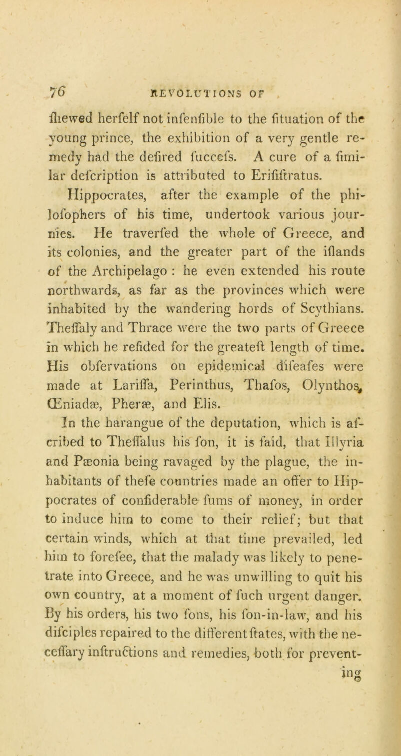 iliewed herfelf not infenfible to the fituation of the young prince, the exhibition of a very gentle re- medy had the defired fuccefs. A cure of a hmi- lar defcription is attributed to Erififtratus. Hippocrates, after the example of the phi- lofophers of his time, undertook various jour- nies. He traverfed the whole of Greece, and its colonies, and the greater part of the iflands of the Archipelago : he even extended his route northwards, as far as the provinces which were inhabited by the wandering hords of Scythians. Theflaly and Thrace w^ere the tw'o parts of Greece in which he refided for the greateft length of time. His obfervations on epidemical difeafes w'ere made at LarilTa, Perinthus, Thafos, Olyntlio^ (Eniada3, Pherae, and Elis. In the harangue of the deputation, wdiich is af- cribed to Theffalus his fon, it is faid, that Illyria and PiEonia being ravaged by the plague, the in- habitants of thefe countries made an offer to Hip- pocrates of confiderable Aims of money, in order to induce him to come to their relief; but that certain winds, which at that time prevailed, led him to forefee, that the malady \vas likely to pene- trate into Greece, and he w’as unwilling to quit his own country, at a moment of fuch urgent danger. Py his orders, his two fons, his fon-in-law, and his dilciples repaired to the differentftates, with the ne- ceffary inftruftions and remedies, both for prevent-