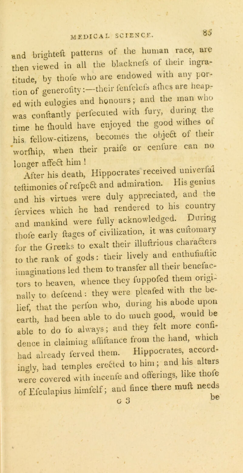 und brighteft patterns of the human race, are then viewed in all the blacknefs of their ingra- titude, by thofe who are endowed with any por- tion of generofitytheir fenfelcfs aflies are heap- ed with eulogies and honours; and the man who was conltanlly perlecuted with fury, during ti.e time he Ihould have enjoyed the good wilhes ot his fellow-citizens, becomes the objea ot their 'worfliip, when their praife or cenfure can no longer affea him 1 , . r - After his death, Hippocrates received univorial teftiinonies bf refpea and admiration. His genius and his virtues were duly appreciated, and the fervices which he had rendered to his country and mankind were fully acknowledged. During thole early ftages of civilization, it was cnftomary for the Greeks to exalt their illuftrious charaaers to the rank of gods: their lively and enthufiaftic imaginations led them to transfer all their benefac- tors”to licaven, whence they fuppofed them origi- nally to defcend: they were pleated with the be- lief,' that the perfon who, during his abode upon earth, had been able to do much good, would be able to do lb always; and they felt more confi- dence in claiming alliftance from the hand, which had already ferved them. Hippocrates, accord- inalv, had temples ereacd to him; and his altars were covered with incenfe and offerings, like thole of Efculapius himfclf; and fince there muff needs c 3