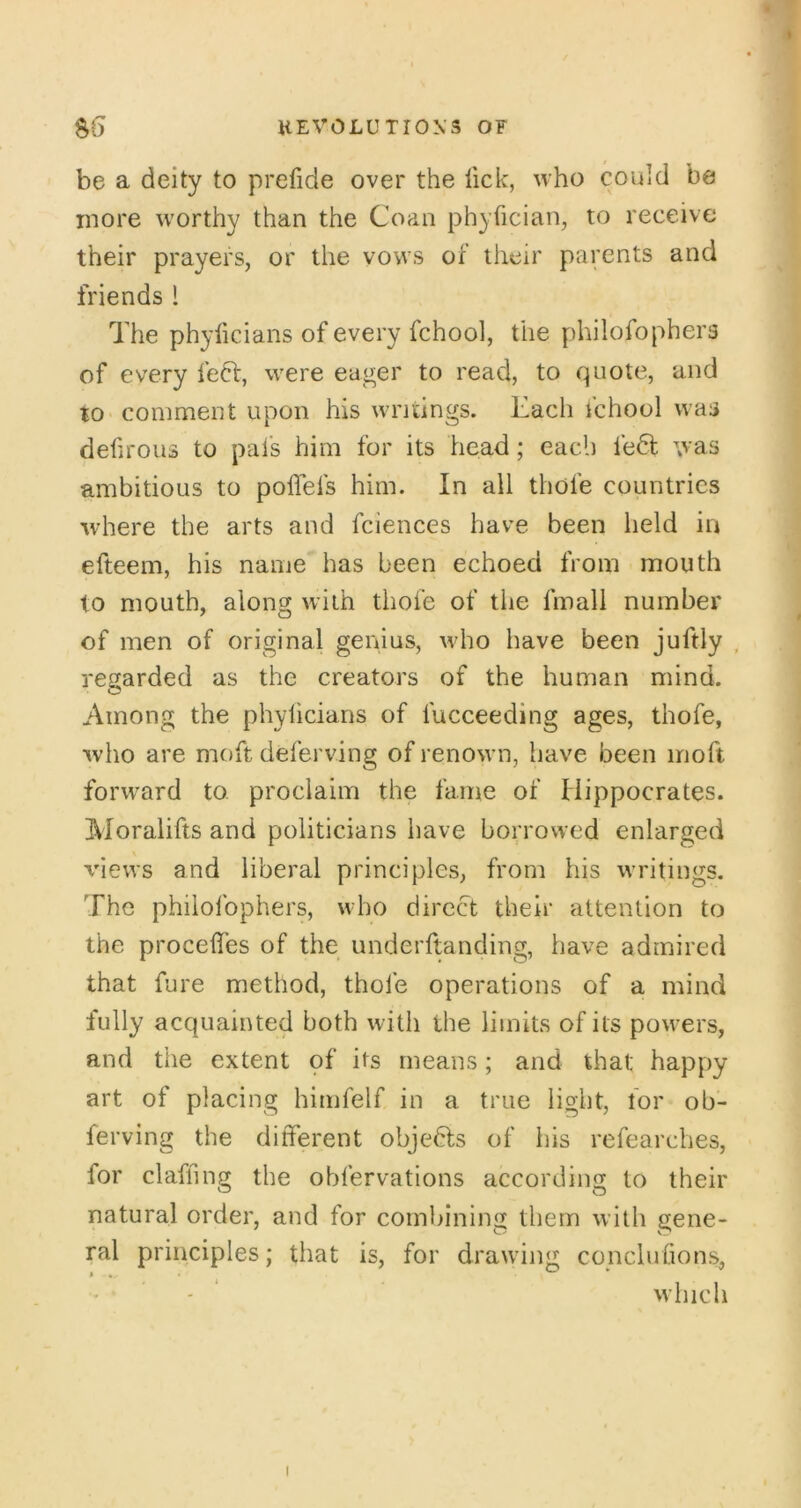 be a deity to prefide over the lick, who could be more worthy than the Coaa phyfician, to receive their prayers, or the vows of their parents and friends 1 The phylicians of every fchool, the philofophers of every left, were eager to read, to quote, and to> comment upon his writings. Each fchool was defirous to pais him for its head; each left was ambitious to polTefs him. In all thole countries where the arts and fciences have been held in efteem, his name has been echoed from mouth to mouth, along with thole of the Imall number of men of original genius, who have been juftly , regarded as the creators of the human mind. Among the phylicians of lucceeding ages, thofe, who are moft deferving of renown, have been moft forward to proclaim the fame of Hippocrates. Moralifts and politicians have borrowed enlarged views and liberal principles, from his writings. The philolbphers, who direct their attention to the procelTes of the underftanding, have admired that fare method, thole operations of a mind fully acquainted both with the limits of its powers, and the extent of its means; and that happy art of placing himfelf in a true light, lor ob- ferving the diiTerent objefts of his refearches, for clafhng the obfervations according to their natural order, and for combining them with gene- ral principles; that is, for drawing conclulions, - ‘ vvhich