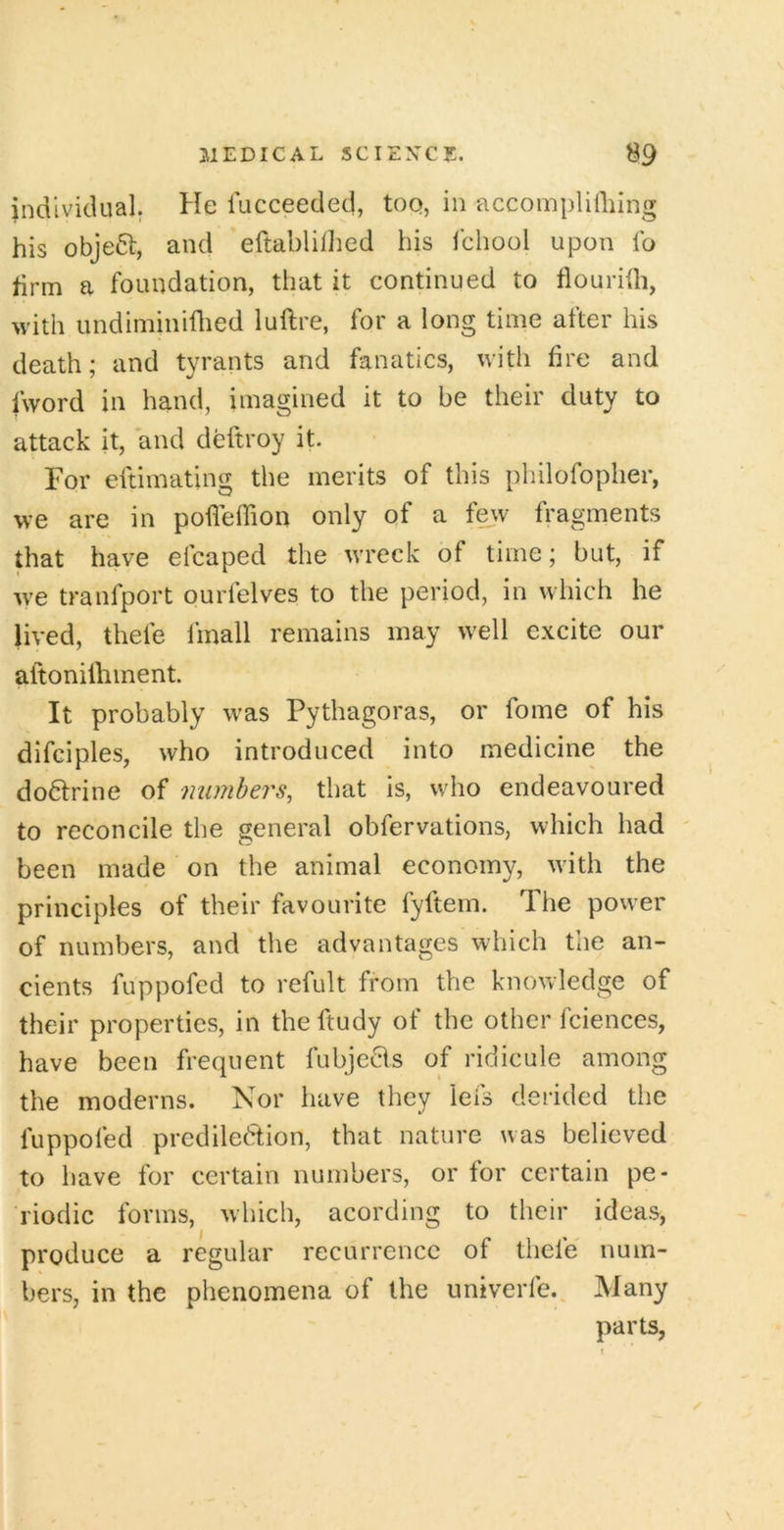 individual. He lucceeded, toq, in accomplifliing his object, and eftablilhed his fchool upon fo firm a foundation, that it continued to flourith, with undiminiflied luftre, for a long time after his death; and tyrants and fanatics, with fire and fword in hand, imagined it to be their duty to attack it, and deftroy it. For eftimating the merits of this pbilofopher, we are in pofleffion only of a few fragments that have efcaped the wreck of time; but, if w'e tranfport ourfelves to the period, in which he lived, thefe fmall remains may well excite our aftonilhment. It probably was Pythagoras, or fome of his difciples, who introduced into medicine the doHrine of numbers^ that is, who endeavoured to reconcile the general obfervations, which had been made on the animal economy, with the principles of their favourite fyftem. The power of numbers, and the advantages which the an- cients fuppofed to refult from the knowledge of their properties, in the ftudy of the other fciences, have been frequent fubjeHs of ridicule among the moderns. Nor have they lefs derided the fuppofed predilection, that nature was believed to have for certain numbers, or for certain pe- riodic forms, which, acording to their ideas, produce a regular recurrence of thefe num- bers, in the phenomena of the untverfe.^ Many parts, \