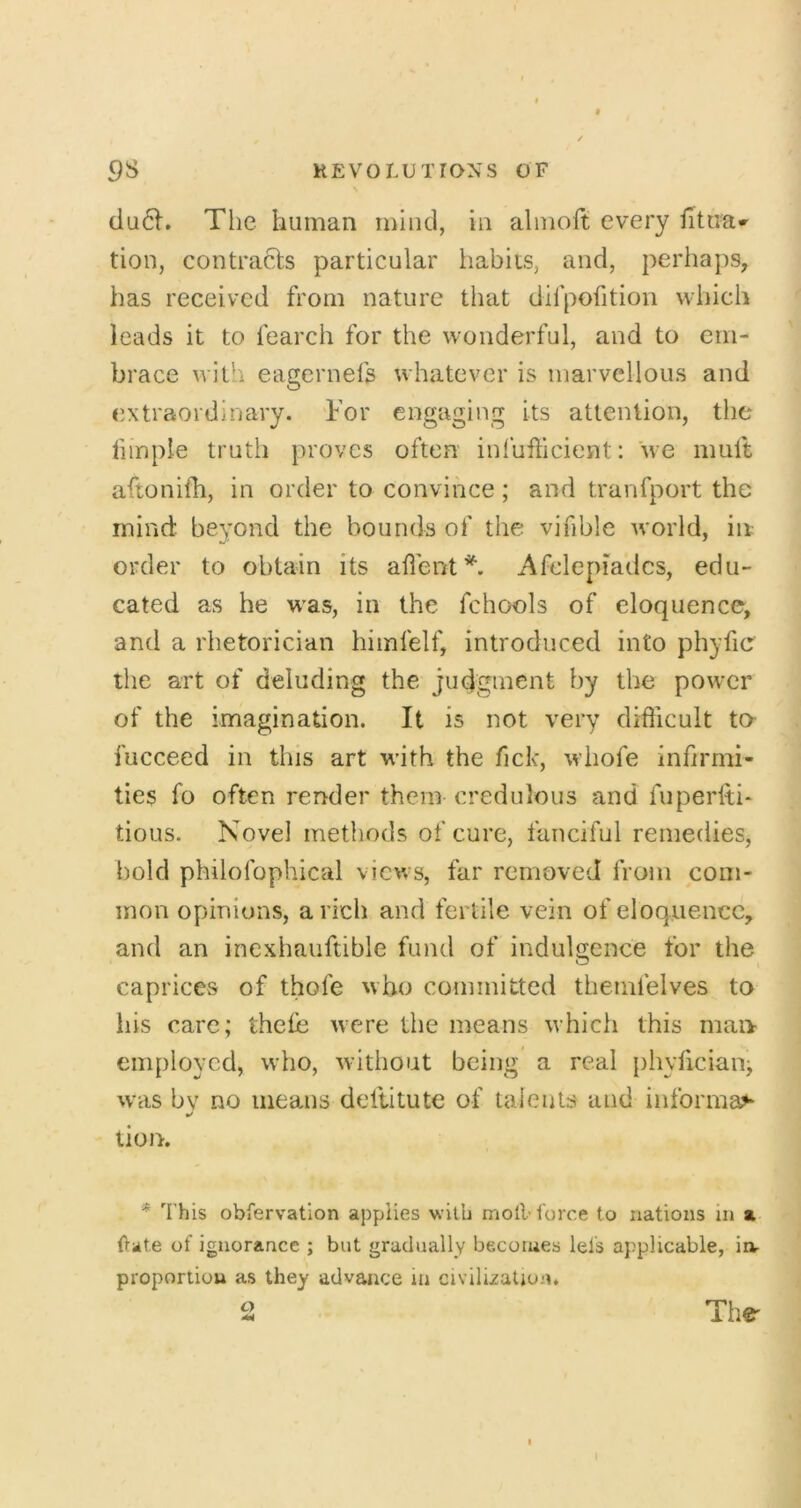 du6l. The human mind, in alniolt every fitua» tion, contracts particular habits, and, perhaps, has received from nature that difpofition wliich leads it to fearch for the wonderful, and to em- brace with eagernefs whatever is marvellous and extraordinary. For engaging its attention, the fimple truth proves often inlufticient: we mult aftonilh, in order to convince; and tranfport the mind beyond the bounds of the vifible world, in order to obtain its adent^. Afclepiadcs, edu- cated as he was, in the fchools of eloquence, and a rhetorician himfelf, introduced into phyfic the art of deluding the judgment by the power of the imagination. It is not very difficult to- fucceed in this art with the fick, whofe infirmi- ties fo often render them credulous and fuperlti* tious. Novel methods of cure, fanciful remedies, bold philofophical views, far removed from com- mon opinions, a rich and fertile vein of eloquence, and an inexhauftible fund of indulgence for the caprices of thofe who committed themfelves to his care; thefe were the means which this man employed, who, without being a real phylicianj was bv no means deltitute of taieuts and informal tion. * 'this obfervation applies with moll’ force to nations in a ilate of ignorance ; but gradually becomes lels applicable, in- proportion as they advance in civilisation. 2 Tbs' I