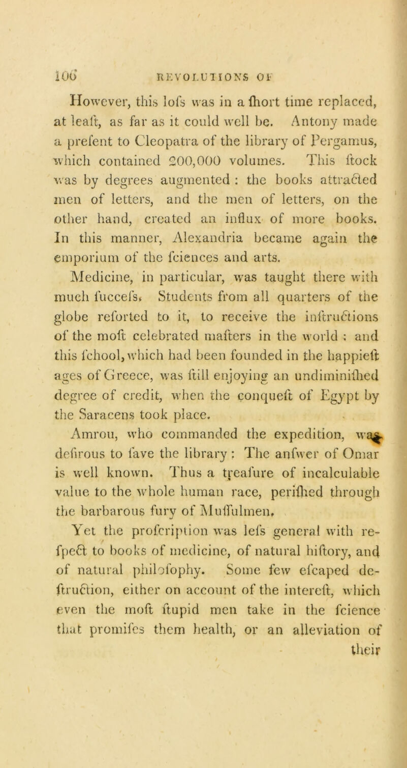 HKV0I.U1I0XS oi' iOo However, this lofs was in a Ihort time replaced, at lealt, as far as it could well be. Antony made a prel’ent to Cleopatra of the library of Pergamus, which contained 200,000 volumes. This ftock Avas by degrees augmented ; the books attracted men of letters, and the men of letters, on the other hand, created an influx of more books. In this manner, Alexandria became again the emporium of the fciences and arts. Aledicine, in particular, was taught there with much fuccefs* Students from all quarters of the globe reforted to it, to receive the inltrudiions of the moft celebrated mafters in the world ; and this fchool, which had been founded in the happielt ages of Greece, was ftill enjoying an undiminiflied degree of credit, when the conqueft of Egypt by the Saracens took place. Amroii, w’ho commanded the expedition, wa^ defu’ous to fave the library : The anfwer of Omar is well known. Thus a treafure of incalculable value to the whole human race, periflied through the barbarous fury of Muirulmen, Yet the profeription was lefs general with re- fpe61: to books of medicine, of natural hiftory, and of natural philofophy. Some few efcaped de- ftruClion, either on account of the intereft, Avliich even the rnoft ftupid men take in the fcience that promifes them health, or an alleviation of their