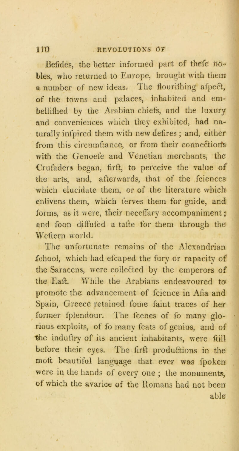 / 110 REVOLUTIONS OF Befides, the better informed part of thefe no- bles, who returned to Europe, brought with them a number of new ideas. The flourilhing afpecf, of the towns and palaces, inhabited and em- belliflied by the Arabian chiefs, and the luxury and conveniences w'hich they exhibited, had na- turally infpired them wdth new defires ; and, either from this circumftance, or from their conne6liorfs with the Genoefe and Venetian merchants, the Crufaders began, firft, to perceive the value of the arts, and, afterwards, that of the fciences which elucidate them, or of the literature which enlivens them, which ferves them for guide, and forms, as it were, their neceffary accompaniment < and foon diffufed a tafte for them through the Welle rn world. The unfortunate remains of the Alexandrian fchool, which had efcaped the fury or rapacity of the Saracens, w-ere collected by the emperors of the Eaft. While the Arabians endeavoured to promote the advancement of fcience in Afia and Spain, Greece retained fome faint traces of her ^ former I'plendour. The fcenes of fo many glo- • rious exploits, of fo many feats of genius, and of tlie induftry of its ancient inhabitants, were ftill before their eyes. The firft productions in the molt beautiful language that ever was fpoken were in the hands of every one ; the monuments, of which the avarice of the Romans had not been able /