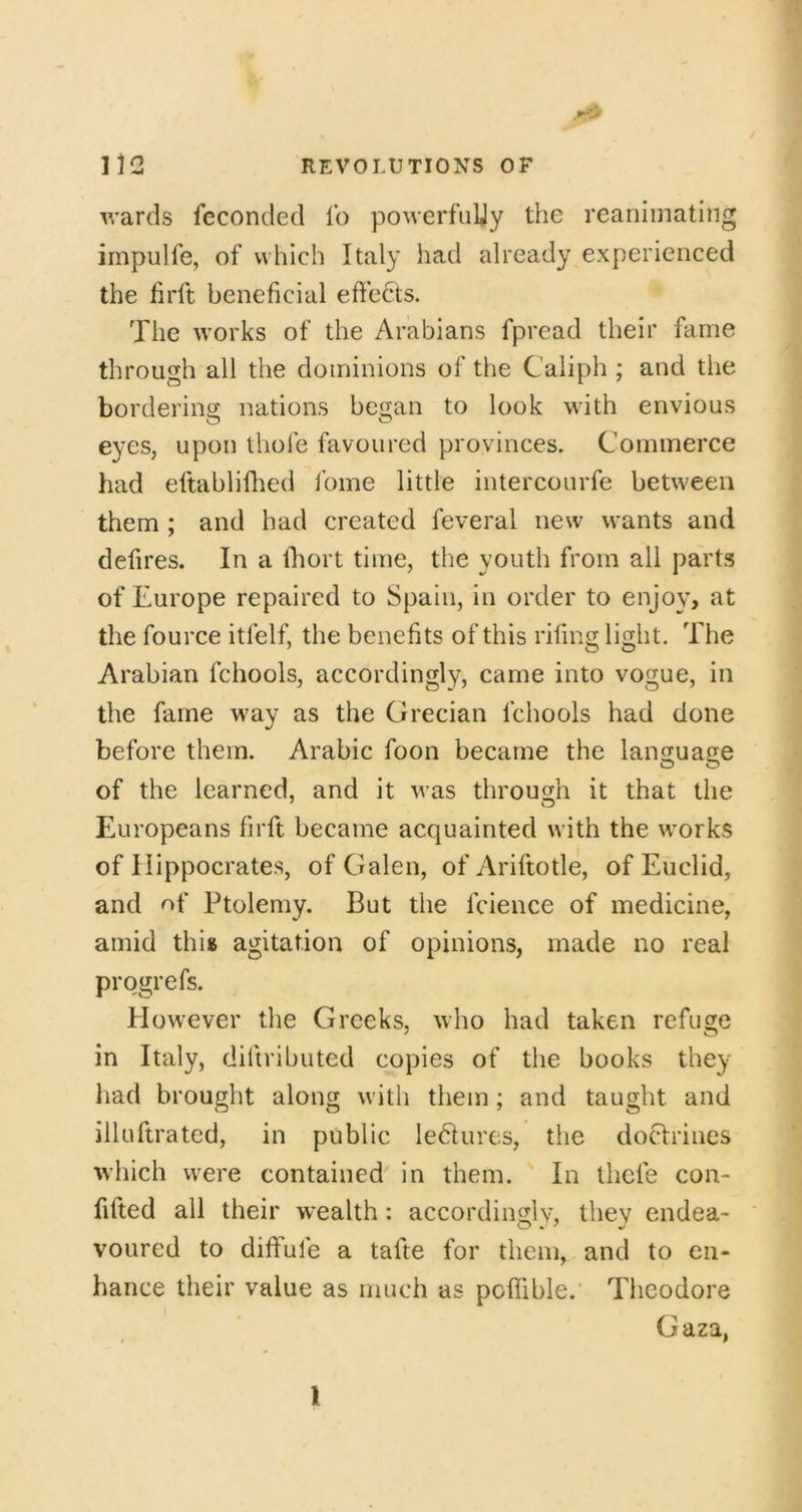 / wards feconded lb powerfuUy the reanimating impulfe, of which Italy had already experienced the hrft beneficial effects. The works of the Arabians fpread their fame through all the dominions of the Caliph ; and the borderincy nations began to look with envious eyes, upon thole favoured provinces. Commerce had eftabliflied I’ome little intercourfe between them ; and had created feveral new wants and defires. In a Ihort time, the youth from all parts of Europe repaired to Spain, in order to enjo}^, at the fource itfelf, the benefits of this riling light. The Arabian fchools, accordingly, came into vogue, in the fame way as the Grecian fchools had done before them. Arabic foon became the language of the learned, and it was through it that the Europeans firft became acquainted with the works of Hippocrates, of Galen, of Ariftotle, of Euclid, and of Ptolemy. But the fcience of medicine, amid this agitation of opinions, made no real progrefs. However the Greeks, who had taken refuge in Italy, diftributed copies of the books they had brought along with them; and taught and illuftrated, in public leblures, the doHrines which were contained' in them. In thcfe con- fifted all their wealth: accordinglv, they endea- voured to dilFufe a tafte for them, and to en- hance their value as much as poffible. Theodore Gaza, 1