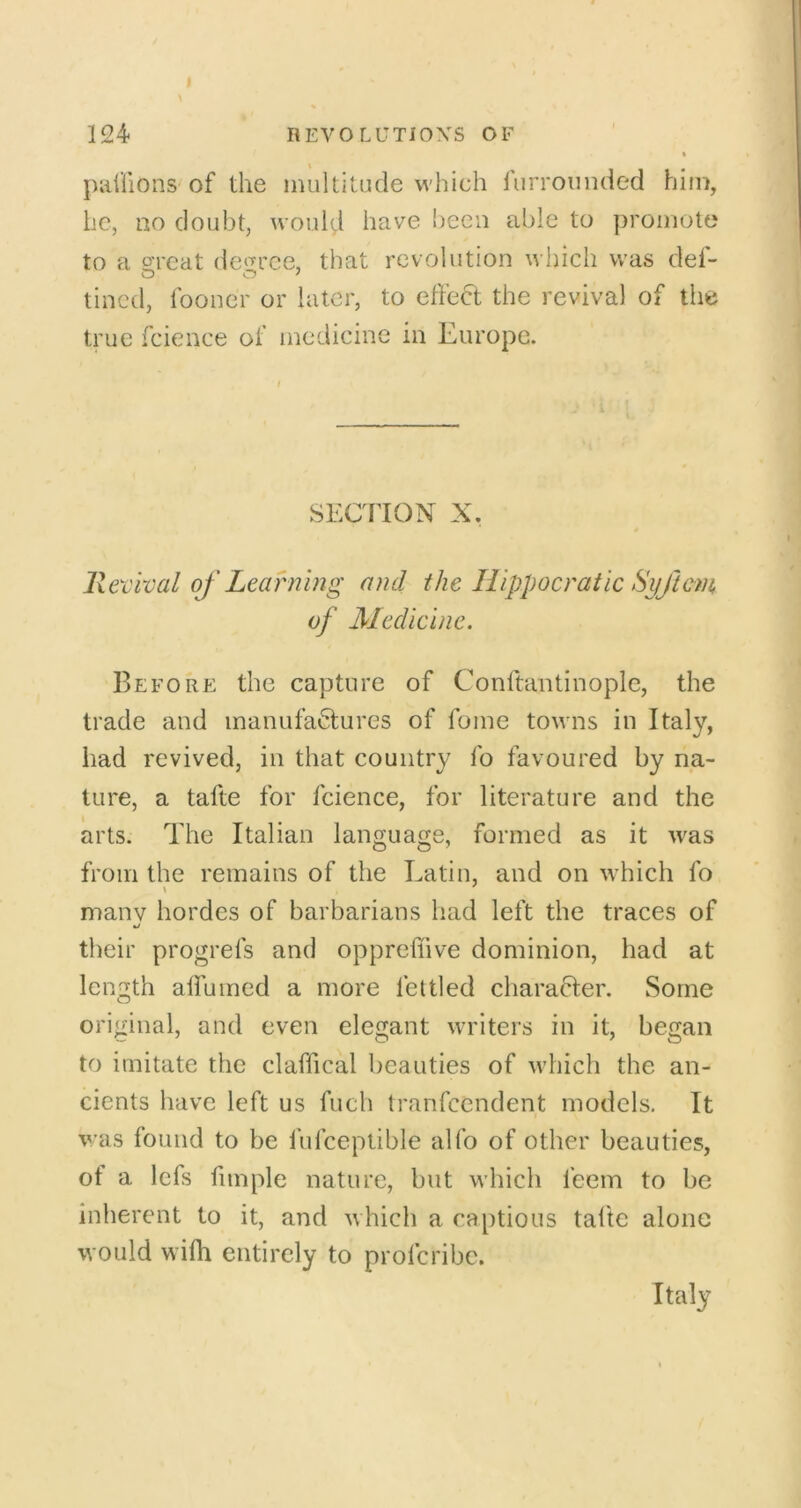 paiiions of the multitude which furrounded him, he, no doubt, would have been able to promote to a groat decree, that revolution which was def- tilled, fooncr or later, to effect the revival of the true fcieiice of medicine in Europe. SECTION X. Revival of Learning and the Hippocratic Syftem of Medicine. Before the capture of Conftantinople, the trade and manufactures of fome towns in Italy, had revived, in that couiitiy fo favoured by na- ture, a tafte for fcience, for literature and the arts. The Italian language, formed as it was from the remains of the Latin, and on which fo many hordes of barbarians had left the traces of their progrefs and oppreffive dominion, had at length alfuined a more fettled character. Some original, and even elegant writers in it, began to imitate the claffical beauties of which the an- cients have left us fuch tranfeendent models. It was found to be fufceptible alfo of other beauties, of a lefs fimple nature, but M’hich feem to be inherent to it, and which a captious talte alone would wifh entirely to profcribc. Italy